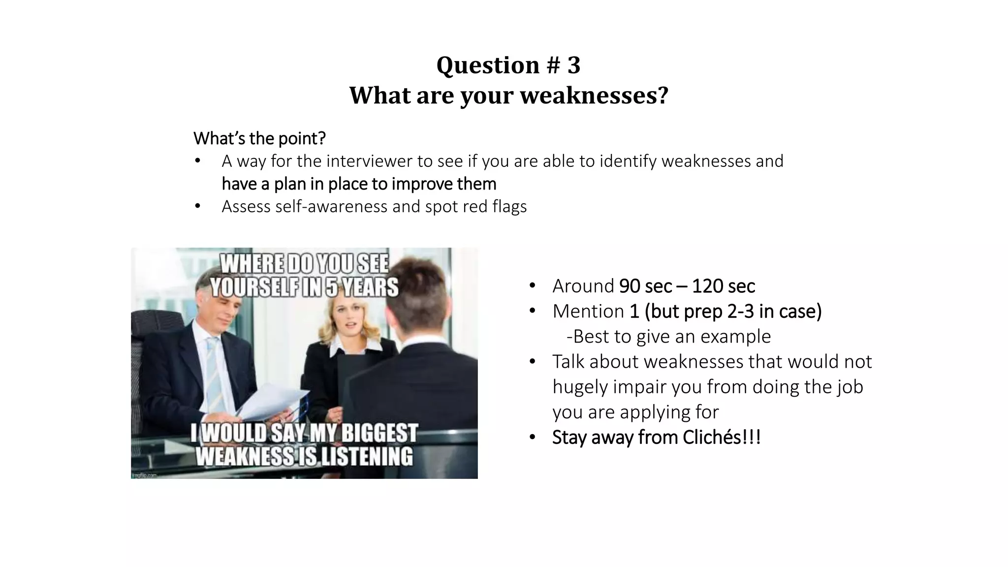 Question # 3
What are your weaknesses?
What’s the point?
• A way for the interviewer to see if you are able to identify weaknesses and
have a plan in place to improve them
• Assess self-awareness and spot red flags
• Around 90 sec – 120 sec
• Mention 1 (but prep 2-3 in case)
-Best to give an example
• Talk about weaknesses that would not
hugely impair you from doing the job
you are applying for
• Stay away from Clichés!!!
 