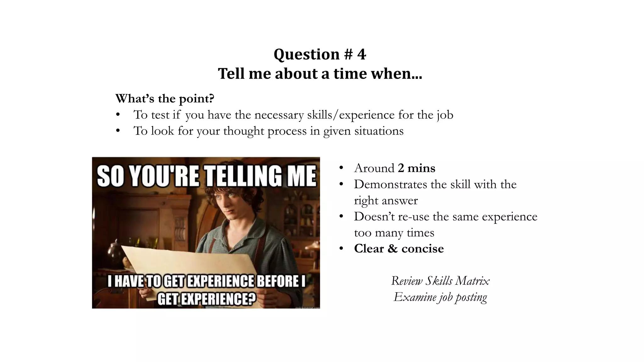 Question # 4
Tell me about a time when...
What’s the point?
• To test if you have the necessary skills/experience for the job
• To look for your thought process in given situations
• Around 2 mins
• Demonstrates the skill with the
right answer
• Doesn’t re-use the same experience
too many times
• Clear & concise
Review Skills Matrix
Examine job posting
 