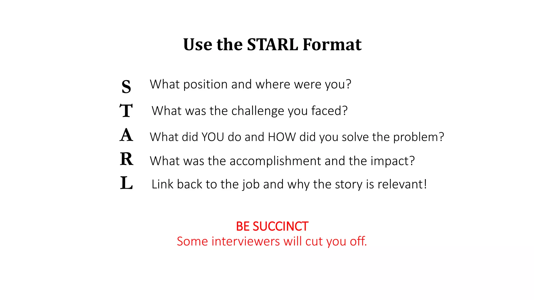 Use the STARL Format
S
T
A
R
L
What position and where were you?
What was the challenge you faced?
What did YOU do and HOW did you solve the problem?
What was the accomplishment and the impact?
BE SUCCINCT
Some interviewers will cut you off.
Link back to the job and why the story is relevant!
 