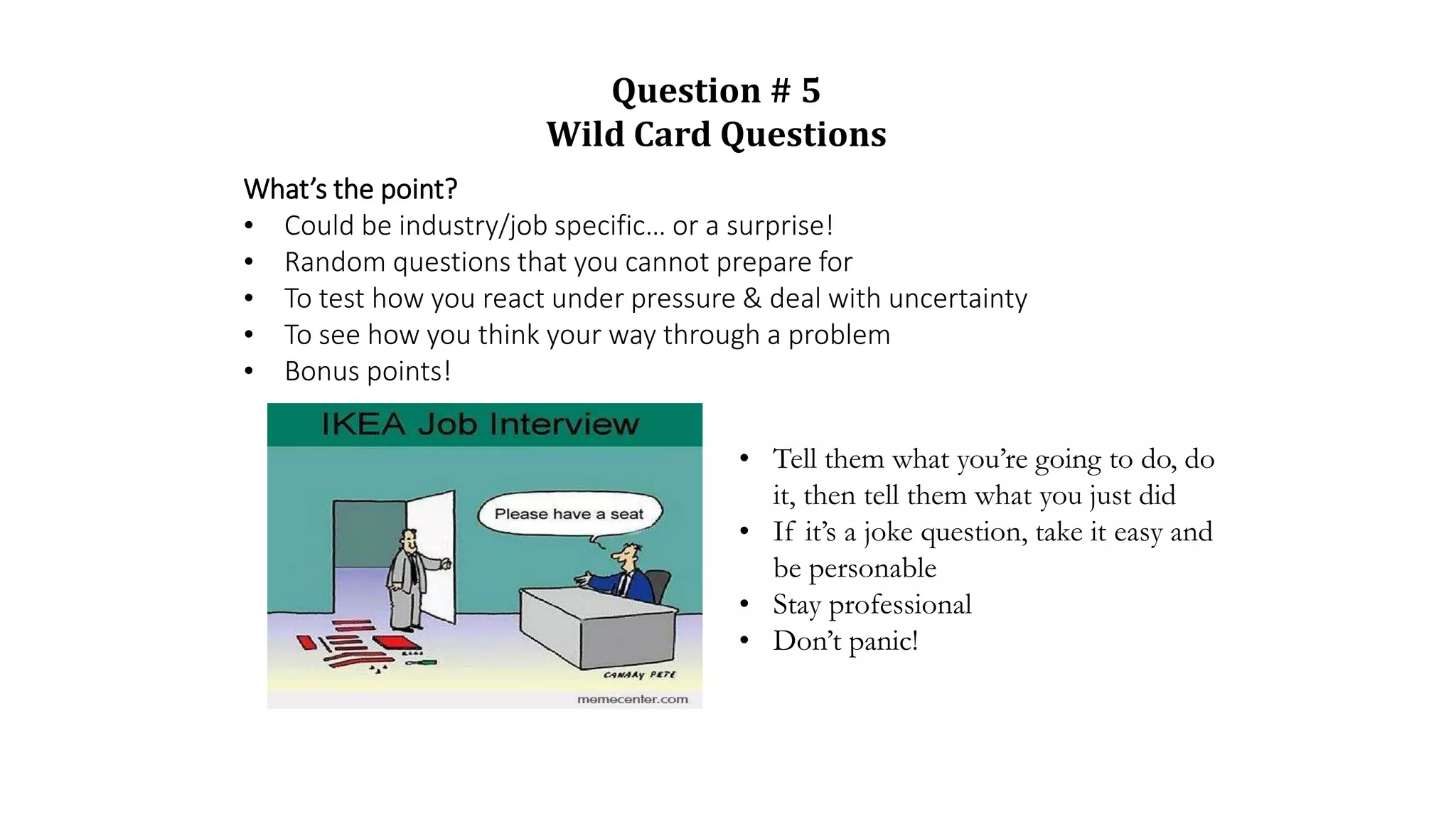 What’s the point?
• Could be industry/job specific… or a surprise!
• Random questions that you cannot prepare for
• To test how you react under pressure & deal with uncertainty
• To see how you think your way through a problem
• Bonus points!
• Tell them what you’re going to do, do
it, then tell them what you just did
• If it’s a joke question, take it easy and
be personable
• Stay professional
• Don’t panic!
Question # 5
Wild Card Questions
 