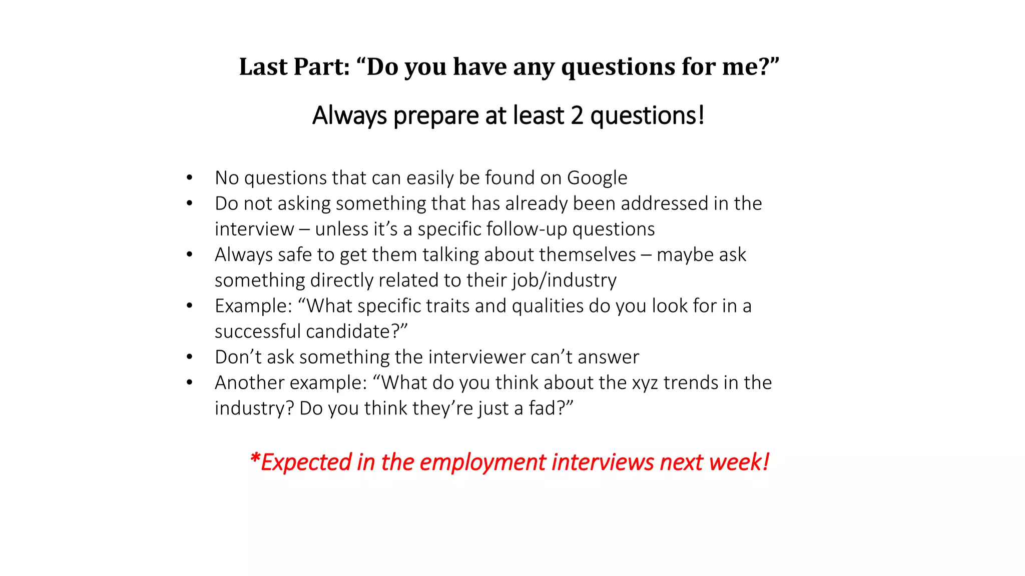 Last Part: “Do you have any questions for me?”
Always prepare at least 2 questions!
• No questions that can easily be found on Google
• Do not asking something that has already been addressed in the
interview – unless it’s a specific follow-up questions
• Always safe to get them talking about themselves – maybe ask
something directly related to their job/industry
• Example: “What specific traits and qualities do you look for in a
successful candidate?”
• Don’t ask something the interviewer can’t answer
• Another example: “What do you think about the xyz trends in the
industry? Do you think they’re just a fad?”
*Expected in the employment interviews next week!
 