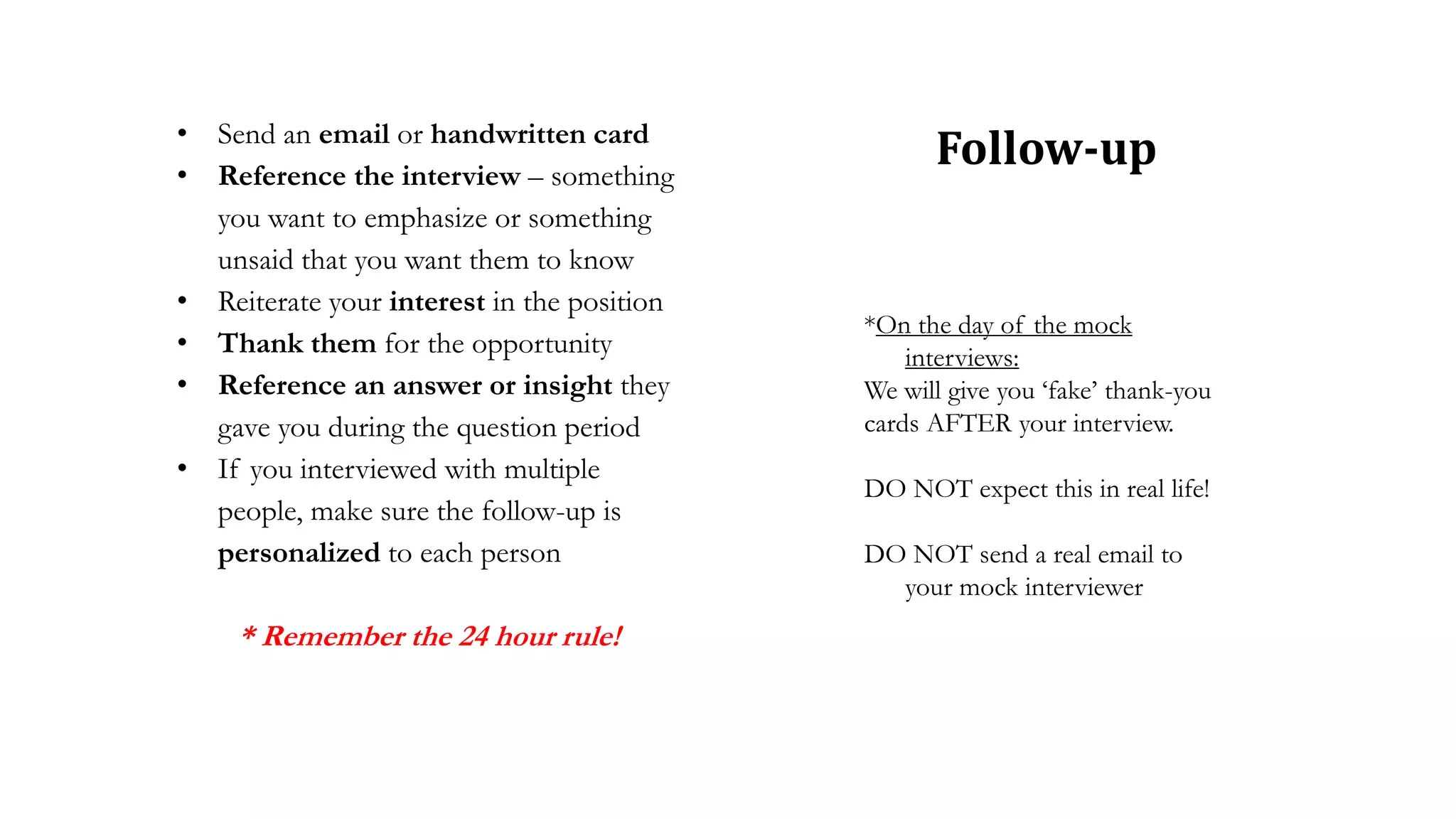 • Send an email or handwritten card
• Reference the interview – something
you want to emphasize or something
unsaid that you want them to know
• Reiterate your interest in the position
• Thank them for the opportunity
• Reference an answer or insight they
gave you during the question period
• If you interviewed with multiple
people, make sure the follow-up is
personalized to each person
* Remember the 24 hour rule!
Follow-up
*On the day of the mock
interviews:
We will give you ‘fake’ thank-you
cards AFTER your interview.
DO NOT expect this in real life!
DO NOT send a real email to
your mock interviewer
 
