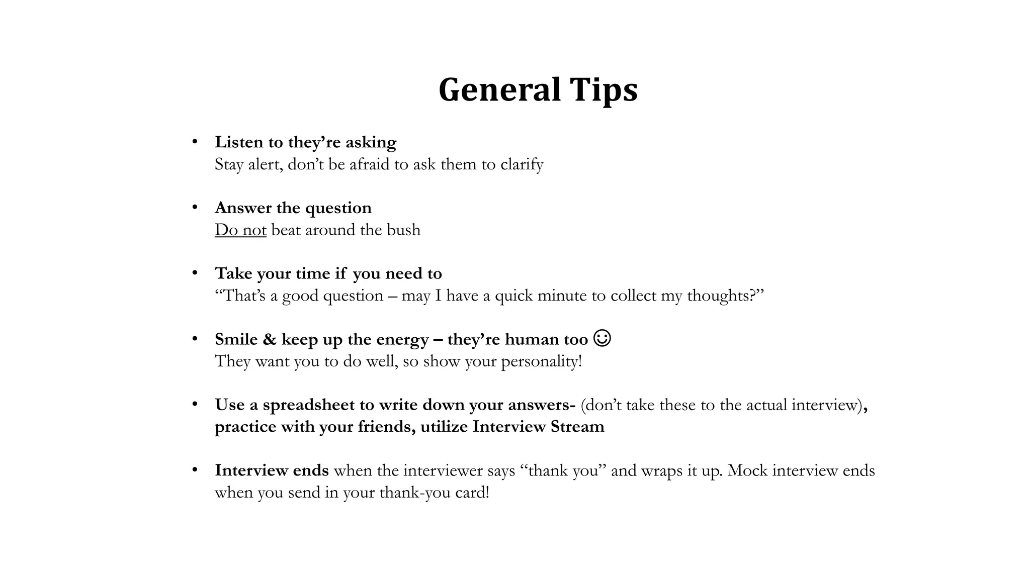 • Listen to they’re asking
Stay alert, don’t be afraid to ask them to clarify
• Answer the question
Do not beat around the bush
• Take your time if you need to
“That’s a good question – may I have a quick minute to collect my thoughts?”
• Smile & keep up the energy – they’re human too ☺
They want you to do well, so show your personality!
• Use a spreadsheet to write down your answers- (don’t take these to the actual interview),
practice with your friends, utilize Interview Stream
• Interview ends when the interviewer says “thank you” and wraps it up. Mock interview ends
when you send in your thank-you card!
General Tips
 