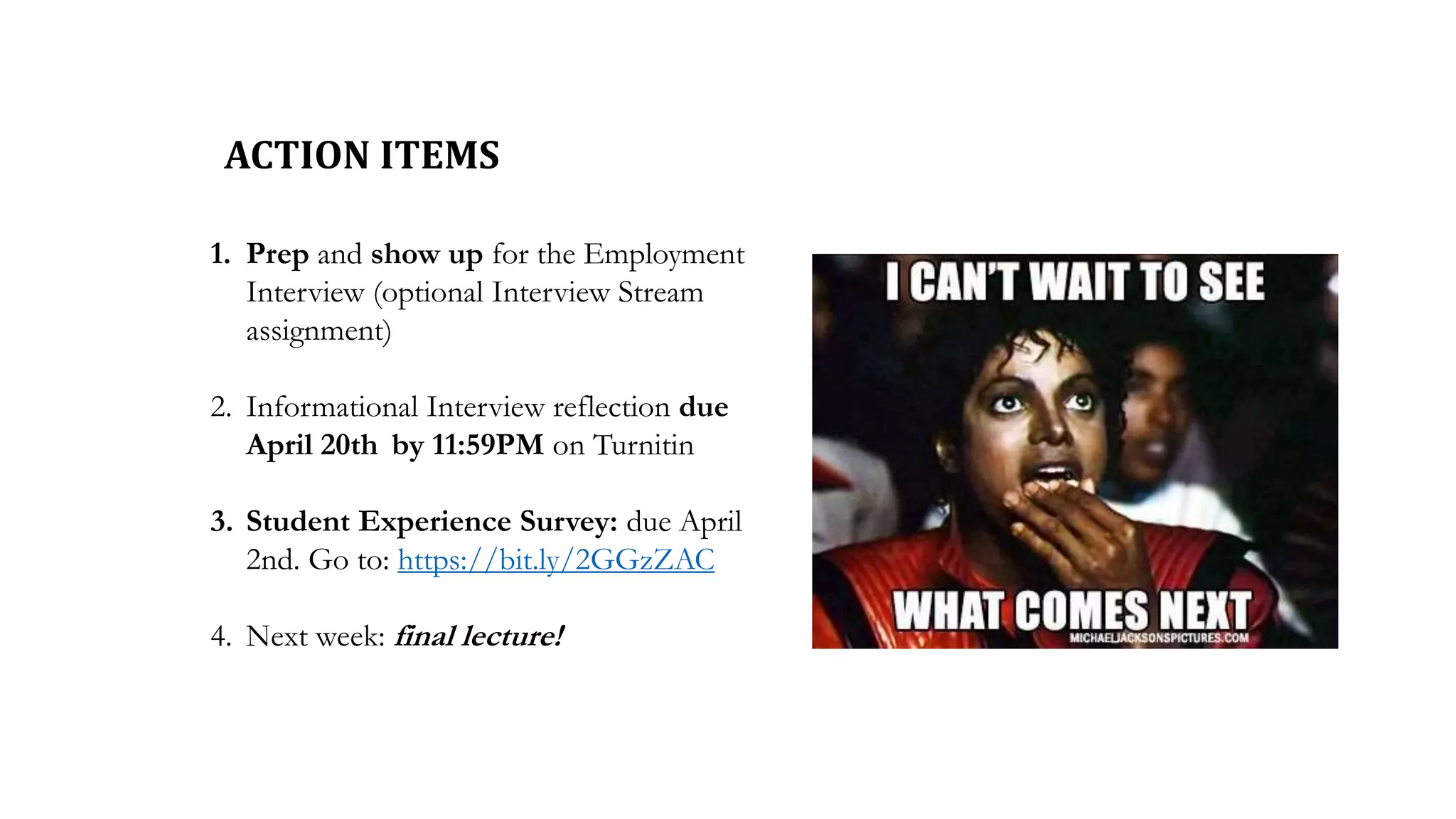 ACTION ITEMS
1. Prep and show up for the Employment
Interview (optional Interview Stream
assignment)
2. Informational Interview reflection due
April 20th by 11:59PM on Turnitin
3. Student Experience Survey: due April
2nd. Go to: https://bit.ly/2GGzZAC
4. Next week: final lecture!
 
