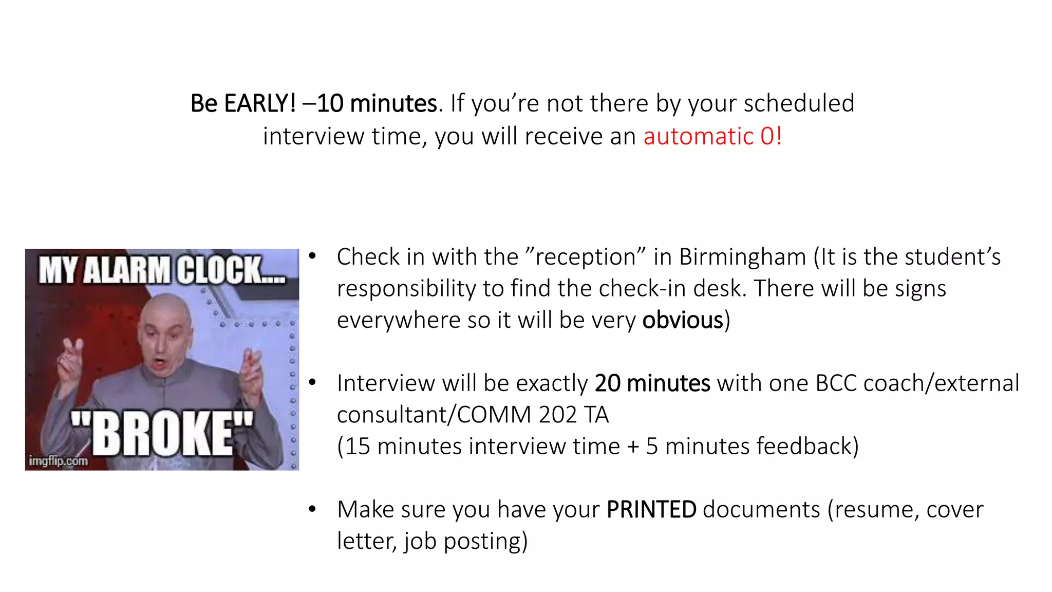 Be EARLY! –10 minutes. If you’re not there by your scheduled
interview time, you will receive an automatic 0!
• Check in with the ”reception” in Birmingham (It is the student’s
responsibility to find the check-in desk. There will be signs
everywhere so it will be very obvious)
• Interview will be exactly 20 minutes with one BCC coach/external
consultant/COMM 202 TA
(15 minutes interview time + 5 minutes feedback)
• Make sure you have your PRINTED documents (resume, cover
letter, job posting)
 
