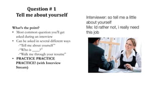 Question # 1
Tell me about yourself
What’s the point?
• Most common question you’ll get
asked during an interview
• Can be asked in several different ways
-“Tell me about yourself”
-“Who is ____?”
-“Walk me through your resume”
• PRACTICE PRACTICE
PRACTICE! (with Interview
Stream)
 