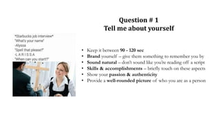 Question # 1
Tell me about yourself
• Keep it between 90 - 120 sec
• Brand yourself – give them something to remember you by
• Sound natural – don’t sound like you’re reading off a script
• Skills & accomplishments – briefly touch on these aspects
• Show your passion & authenticity
• Provide a well-rounded picture of who you are as a person
 