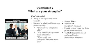 Question # 2
What are your strengths?
What’s the point?
• A way to see if you really know
yourself
• May also be asked in different ways
(listen carefully)
• “What can you bring to the
table?”
• ”Why should I pick you over
other candidates?”
• “What would your
colleagues/friends say about
you?”
• Around 90 sec
• Mention 2-3
(but prep 4-5 in case)
• Provide a bit of proof but don’t
go too much into detail
• Tactfully relevant to the job
you’re applying for
(look at the job description!)
 