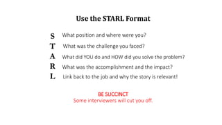 Use the STARL Format
S
T
A
R
L
What position and where were you?
What was the challenge you faced?
What did YOU do and HOW did you solve the problem?
What was the accomplishment and the impact?
BE SUCCINCT
Some interviewers will cut you off.
Link back to the job and why the story is relevant!
 