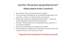 Last Part: “Do you have any questions for me?”
Always prepare at least 2 questions!
• No questions that can easily be found on Google
• Do not asking something that has already been addressed in the
interview – unless it’s a specific follow-up questions
• Always safe to get them talking about themselves – maybe ask
something directly related to their job/industry
• Example: “What specific traits and qualities do you look for in a
successful candidate?”
• Don’t ask something the interviewer can’t answer
• Another example: “What do you think about the xyz trends in the
industry? Do you think they’re just a fad?”
*Expected in the employment interviews next week!
 