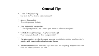 • Listen to they’re asking
Stay alert, don’t be afraid to ask them to clarify
• Answer the question
Do not beat around the bush
• Take your time if you need to
“That’s a good question – may I have a quick minute to collect my thoughts?”
• Smile & keep up the energy – they’re human too ☺
They want you to do well, so show your personality!
• Use a spreadsheet to write down your answers- (don’t take these to the actual interview),
practice with your friends, utilize Interview Stream
• Interview ends when the interviewer says “thank you” and wraps it up. Mock interview ends
when you send in your thank-you card!
General Tips
 