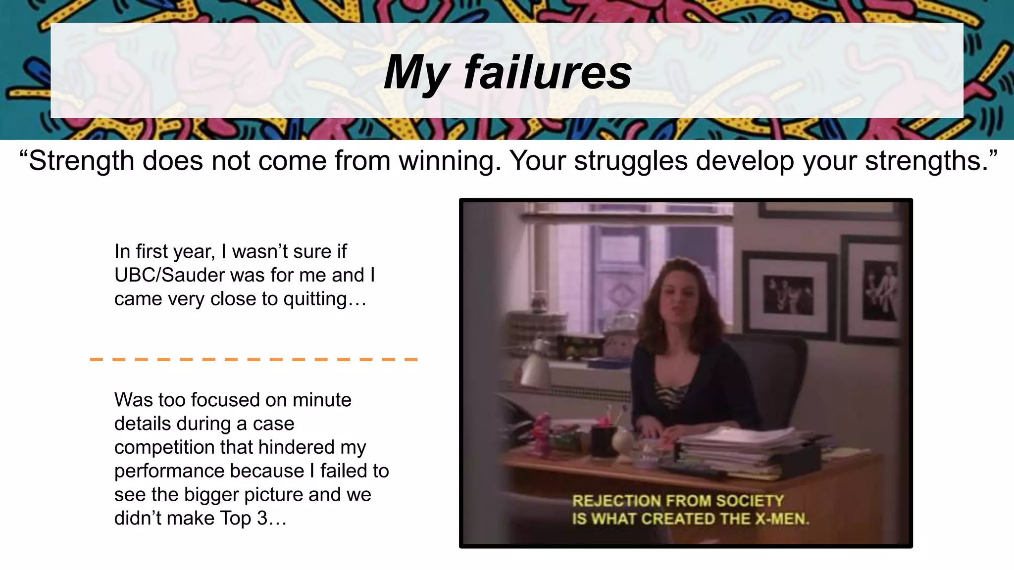 My failures
“Strength does not come from winning. Your struggles develop your strengths.”
In first year, I wasn’t sure if
UBC/Sauder was for me and I
came very close to quitting…
Was too focused on minute
details during a case
competition that hindered my
performance because I failed to
see the bigger picture and we
didn’t make Top 3…
 
