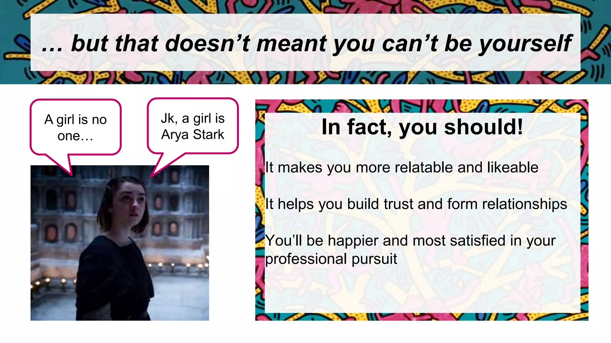 … but that doesn’t meant you can’t be yourself
In fact, you should!
It makes you more relatable and likeable
It helps you build trust and form relationships
You’ll be happier and most satisfied in your
professional pursuit
A girl is no
one…
Jk, a girl is
Arya Stark
 