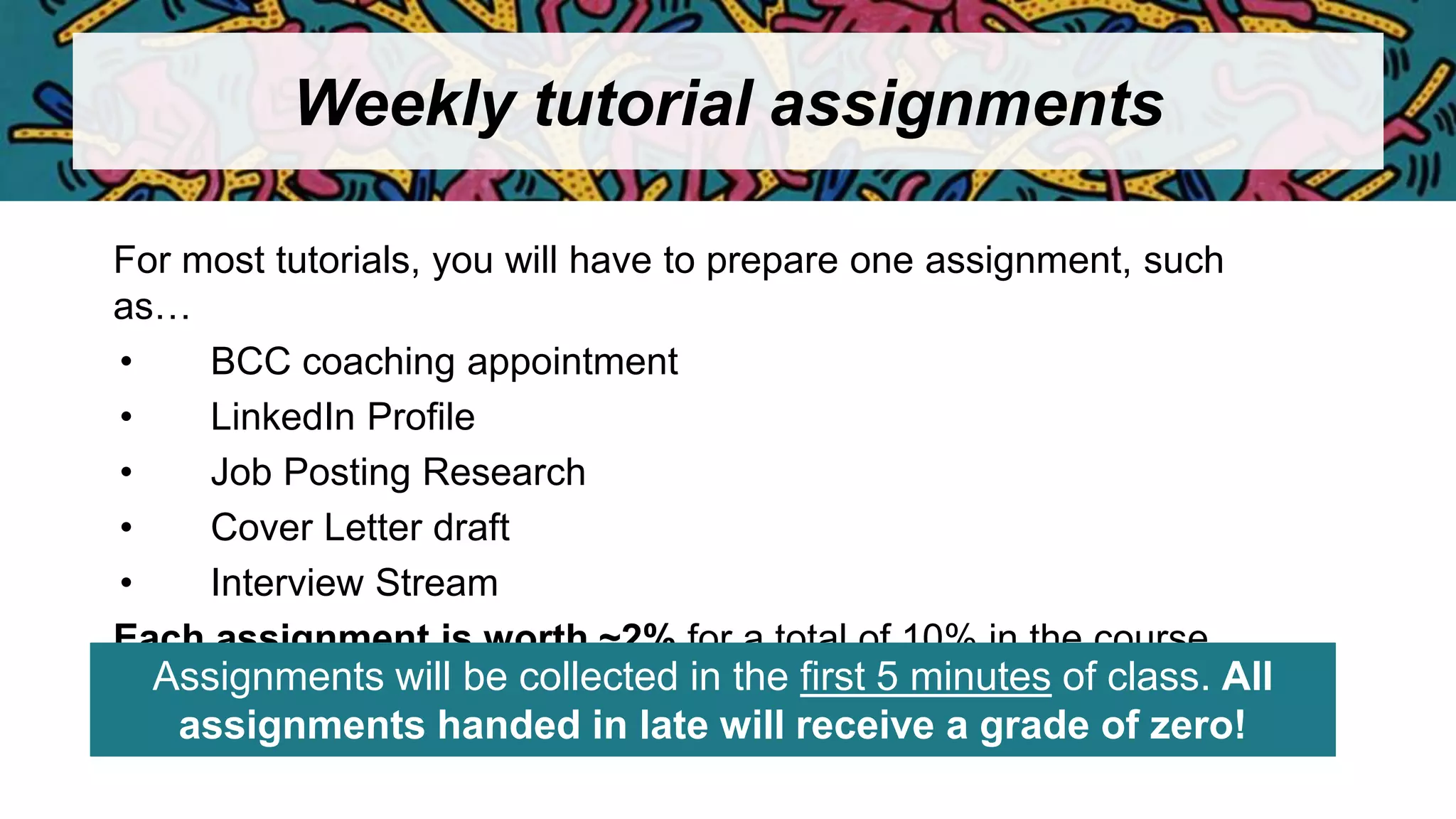 Weekly tutorial assignments
For most tutorials, you will have to prepare one assignment, such
as…
• BCC coaching appointment
• LinkedIn Profile
• Job Posting Research
• Cover Letter draft
• Interview Stream
Each assignment is worth ~2% for a total of 10% in the course
Assignments will be collected in the first 5 minutes of class. All
assignments handed in late will receive a grade of zero!
 