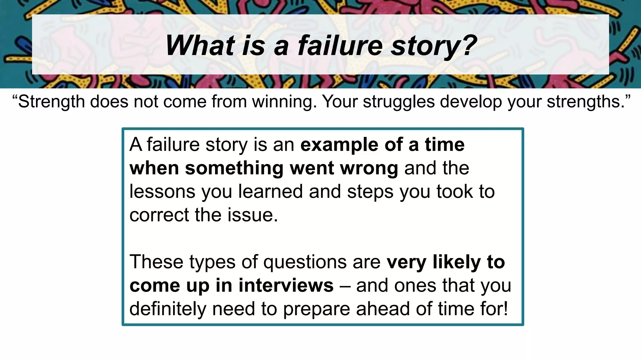 What is a failure story?
A failure story is an example of a time
when something went wrong and the
lessons you learned and steps you took to
correct the issue.
These types of questions are very likely to
come up in interviews – and ones that you
definitely need to prepare ahead of time for!
“Strength does not come from winning. Your struggles develop your strengths.”
 