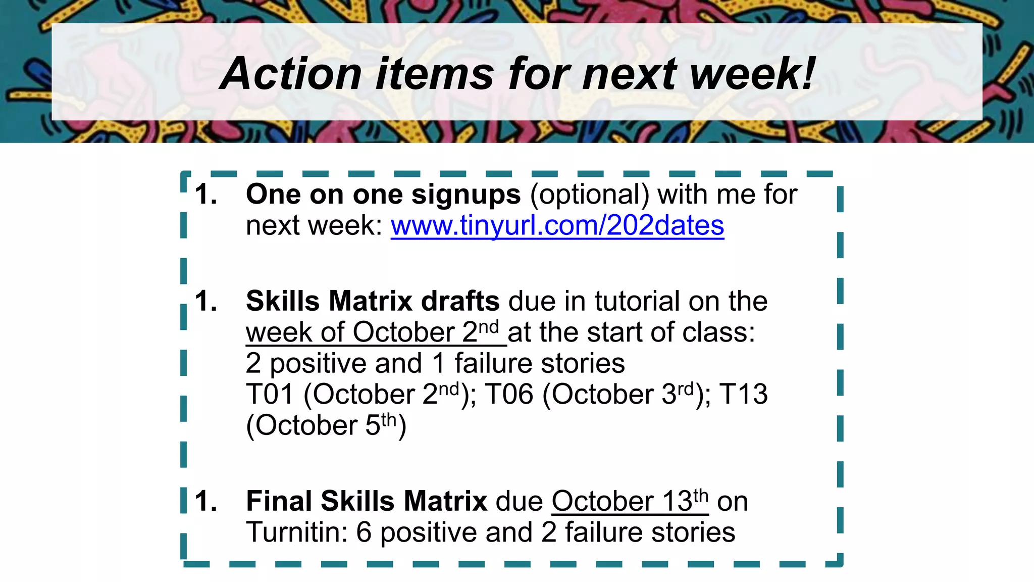Action items for next week!
1. One on one signups (optional) with me for
next week: www.tinyurl.com/202dates
1. Skills Matrix drafts due in tutorial on the
week of October 2nd at the start of class:
2 positive and 1 failure stories
T01 (October 2nd); T06 (October 3rd); T13
(October 5th)
1. Final Skills Matrix due October 13th on
Turnitin: 6 positive and 2 failure stories
 
