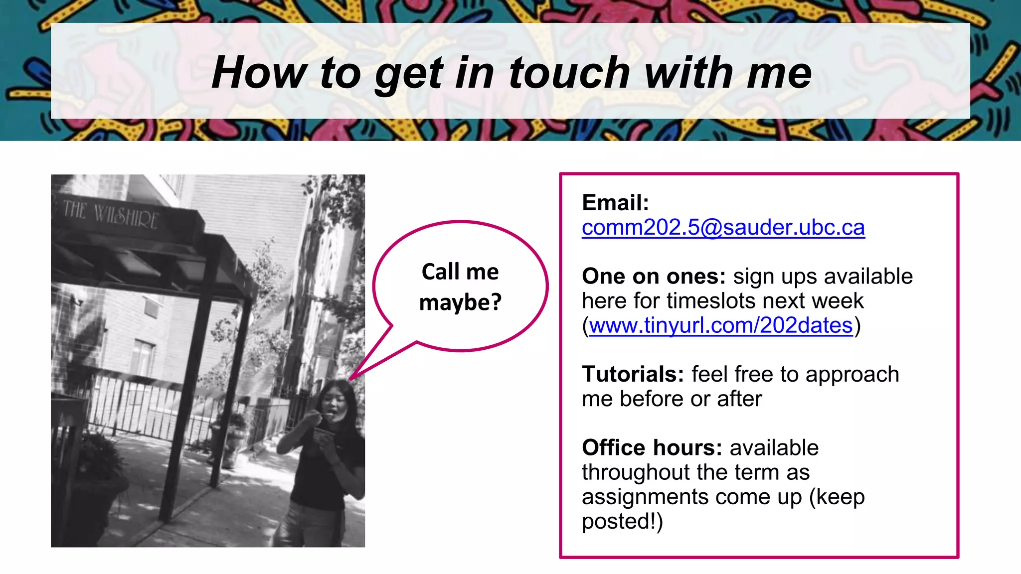 How to get in touch with me
Email:
comm202.5@sauder.ubc.ca
One on ones: sign ups available
here for timeslots next week
(www.tinyurl.com/202dates)
Tutorials: feel free to approach
me before or after
Office hours: available
throughout the term as
assignments come up (keep
posted!)
Call me
maybe?
 