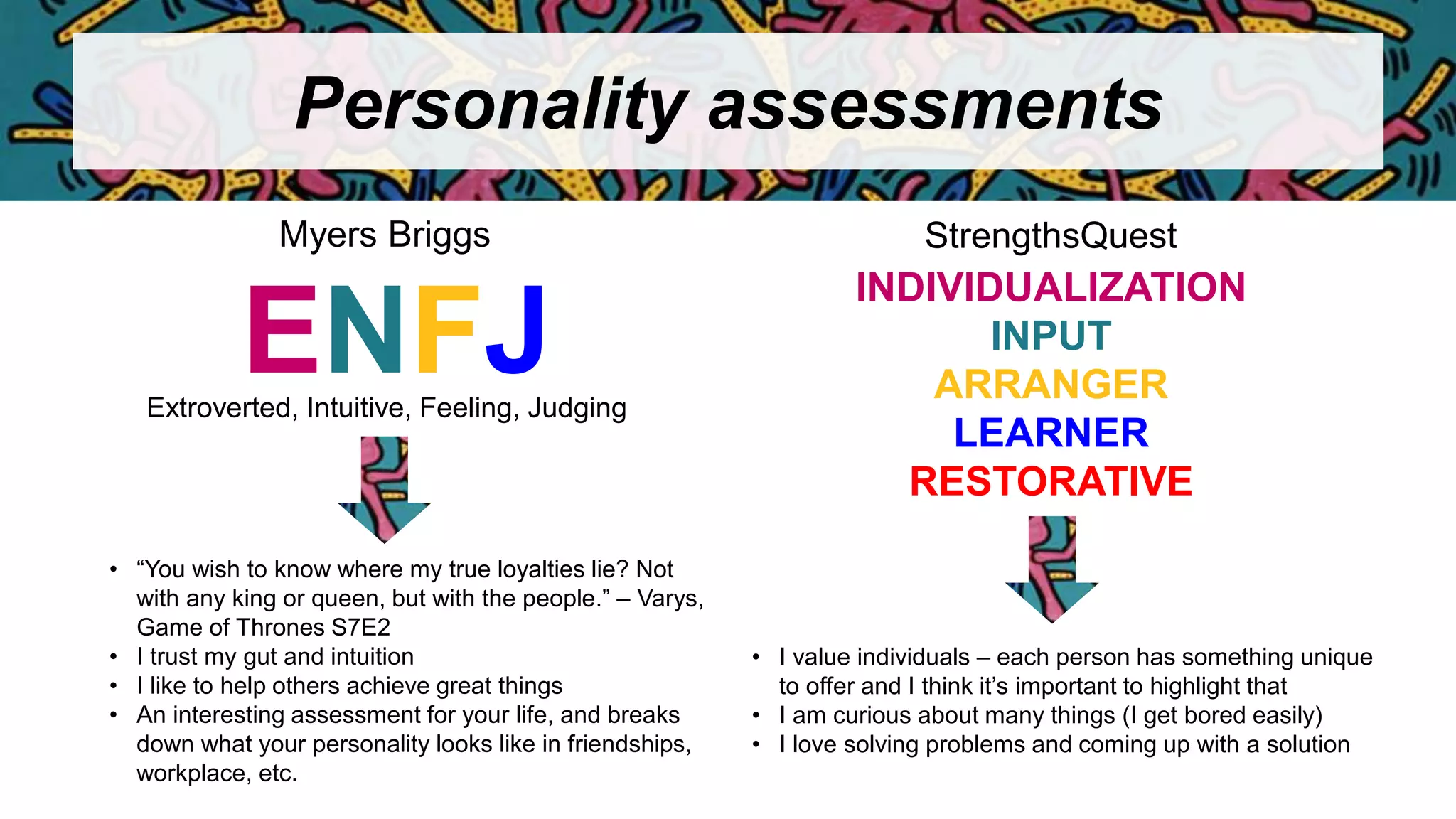 Personality assessments
ENFJ
Myers Briggs StrengthsQuest
Extroverted, Intuitive, Feeling, Judging
• “You wish to know where my true loyalties lie? Not
with any king or queen, but with the people.” – Varys,
Game of Thrones S7E2
• I trust my gut and intuition
• I like to help others achieve great things
• An interesting assessment for your life, and breaks
down what your personality looks like in friendships,
workplace, etc.
INDIVIDUALIZATION
INPUT
ARRANGER
LEARNER
RESTORATIVE
• I value individuals – each person has something unique
to offer and I think it’s important to highlight that
• I am curious about many things (I get bored easily)
• I love solving problems and coming up with a solution
 
