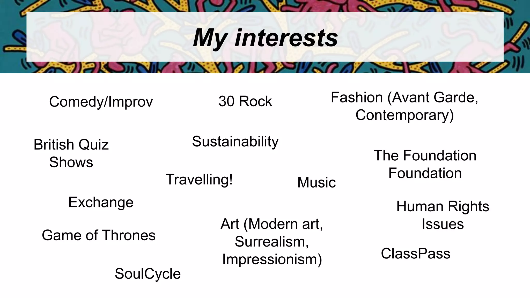 My interests
Comedy/Improv
Travelling!
Exchange
Art (Modern art,
Surrealism,
Impressionism)
Music
Sustainability
The Foundation
Foundation
SoulCycle
ClassPass
British Quiz
Shows
Human Rights
Issues
Fashion (Avant Garde,
Contemporary)
Game of Thrones
30 Rock
 