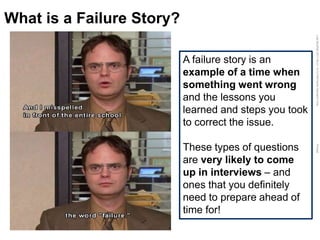 LastModified2017-06-2110:13PMPacificStandardTimePrinted
What is a Failure Story?
A failure story is an
example of a time when
something went wrong
and the lessons you
learned and steps you took
to correct the issue.
These types of questions
are very likely to come
up in interviews – and
ones that you definitely
need to prepare ahead of
time for!
 