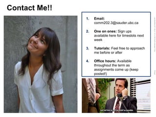 LastModified2017-06-2110:13PMPacificStandardTimePrinted
Contact Me!!
1. Email:
comm202.3@sauder.ubc.ca
2. One on ones: Sign ups
available here for timeslots next
week
3. Tutorials: Feel free to approach
me before or after
4. Office hours: Available
throughout the term as
assignments come up (keep
posted!)
 