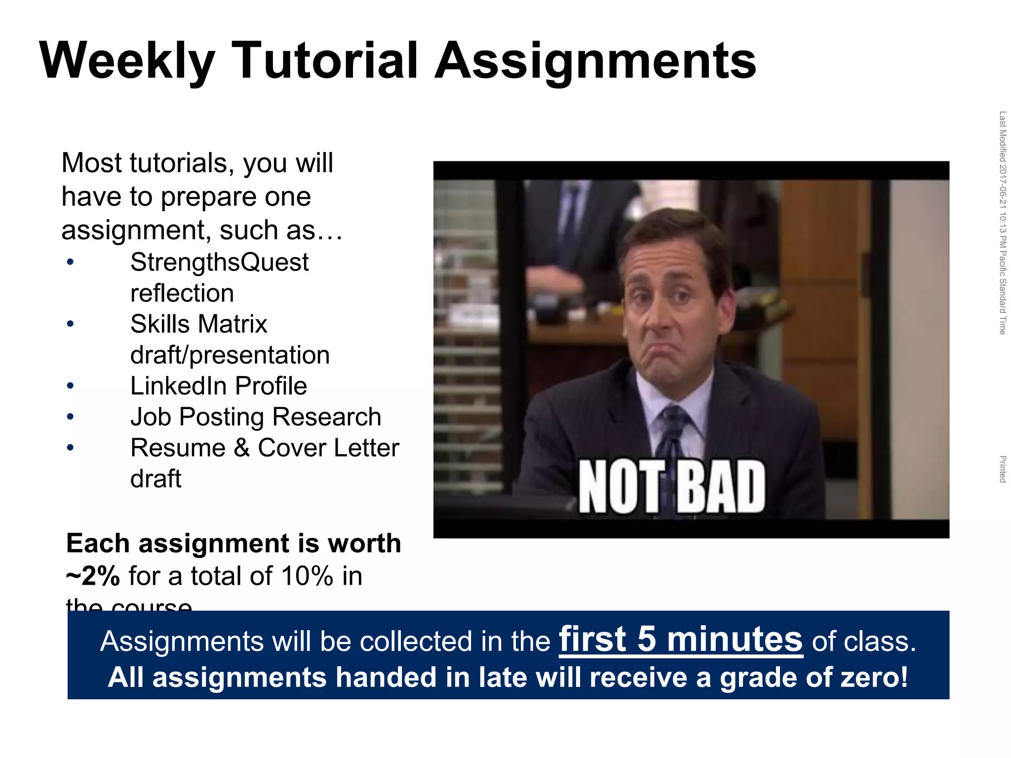 LastModified2017-06-2110:13PMPacificStandardTimePrinted
Most tutorials, you will
have to prepare one
assignment, such as…
• StrengthsQuest
reflection
• Skills Matrix
draft/presentation
• LinkedIn Profile
• Job Posting Research
• Resume & Cover Letter
draft
Each assignment is worth
~2% for a total of 10% in
the course
Weekly Tutorial Assignments
Assignments will be collected in the first 5 minutes of class.
All assignments handed in late will receive a grade of zero!
 