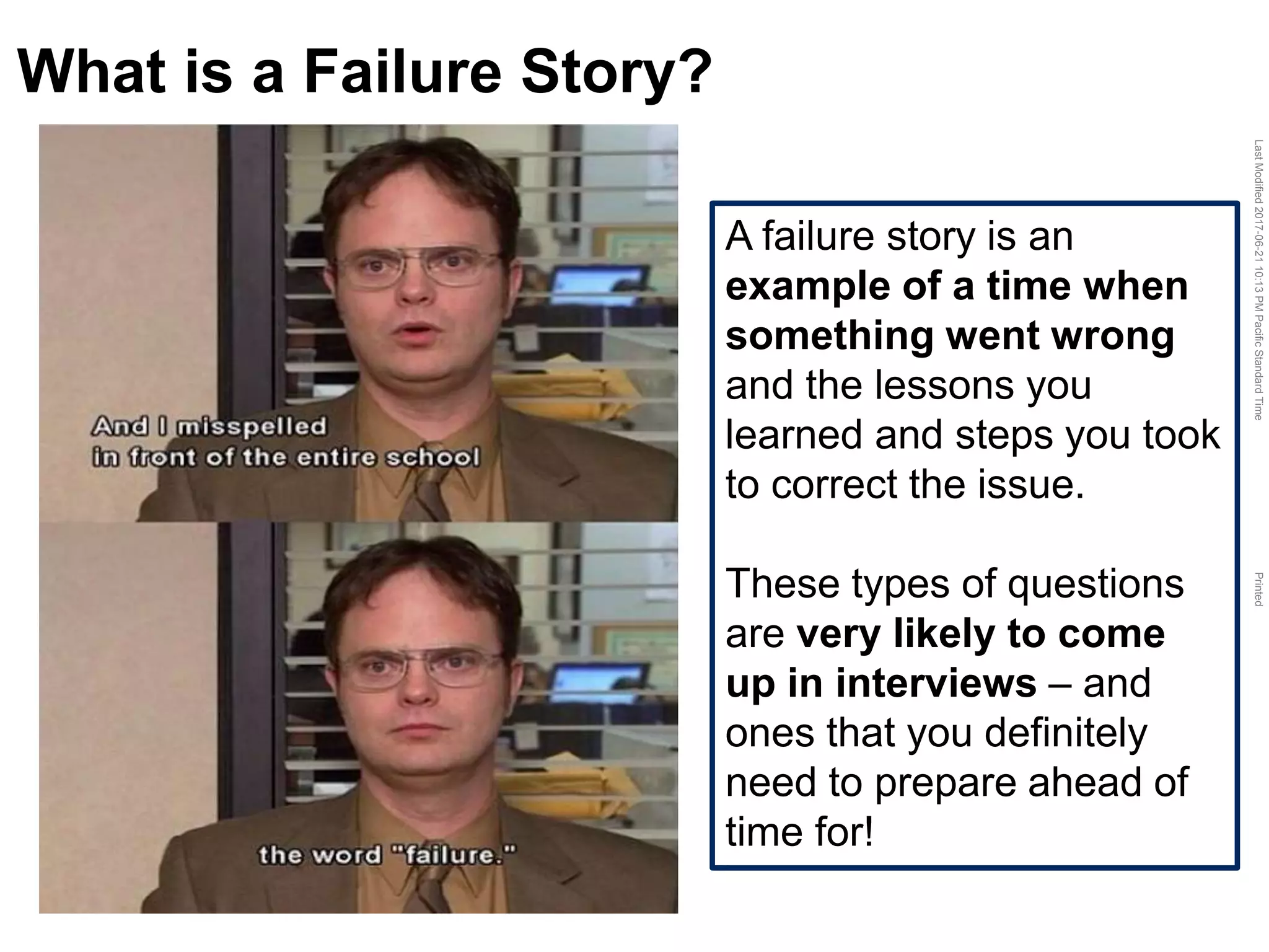 LastModified2017-06-2110:13PMPacificStandardTimePrinted
What is a Failure Story?
A failure story is an
example of a time when
something went wrong
and the lessons you
learned and steps you took
to correct the issue.
These types of questions
are very likely to come
up in interviews – and
ones that you definitely
need to prepare ahead of
time for!
 