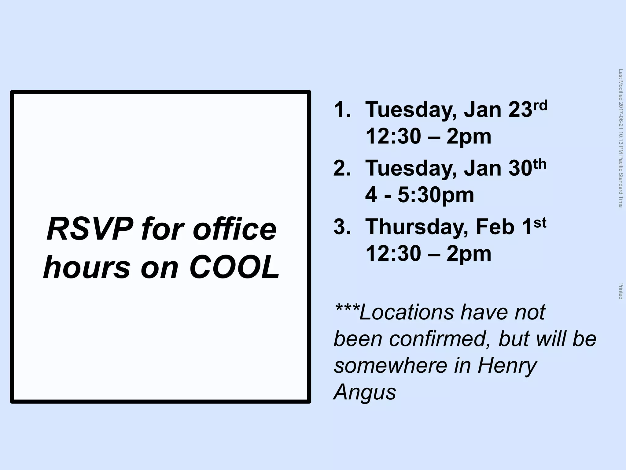 LastModified2017-06-2110:13PMPacificStandardTimePrinted
RSVP for office
hours on COOL
1. Tuesday, Jan 23rd
12:30 – 2pm
2. Tuesday, Jan 30th
4 - 5:30pm
3. Thursday, Feb 1st
12:30 – 2pm
***Locations have not
been confirmed, but will be
somewhere in Henry
Angus
 