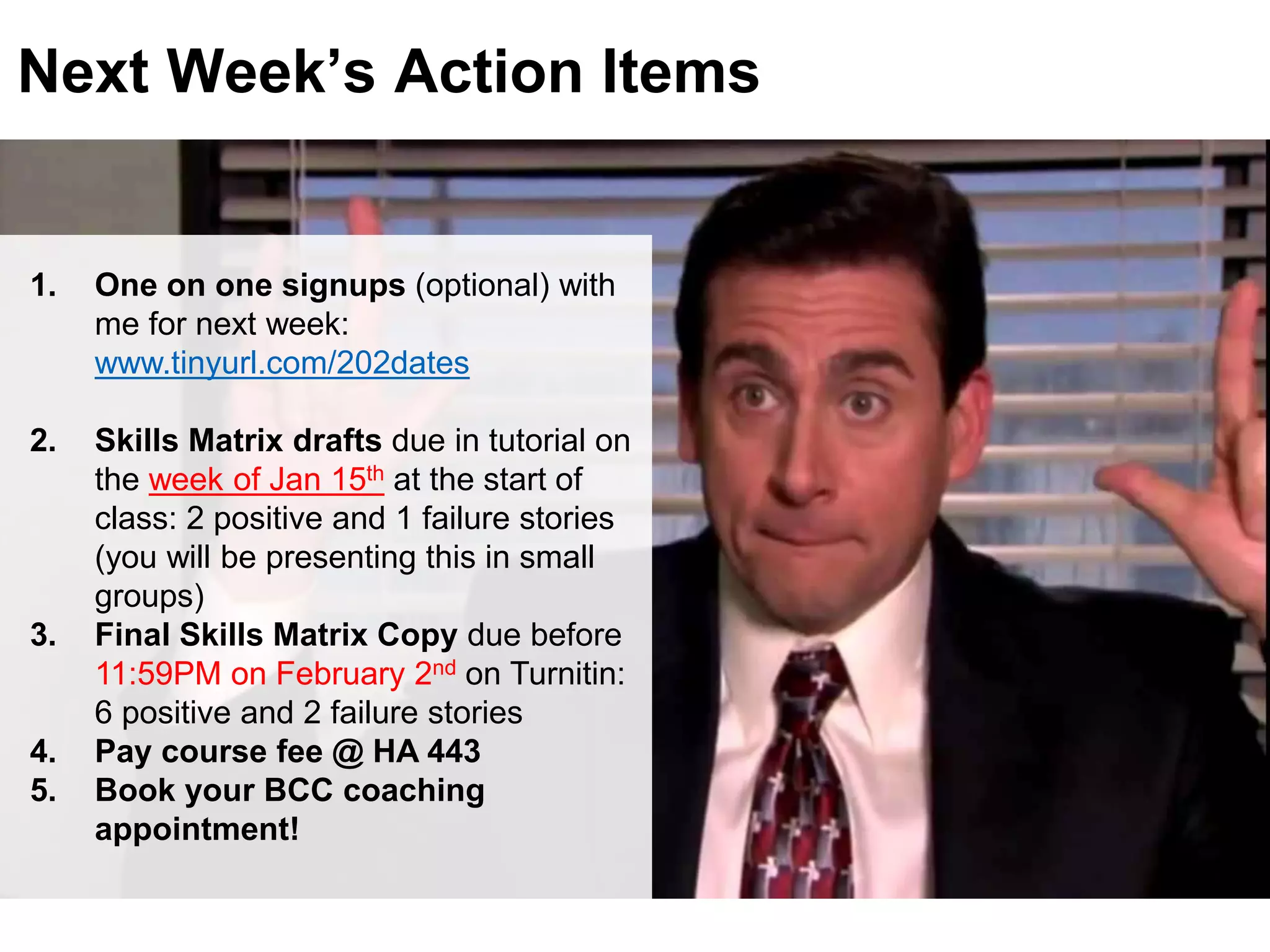LastModified2017-06-2110:13PMPacificStandardTimePrinted
Next Week’s Action Items
1. One on one signups (optional) with
me for next week:
www.tinyurl.com/202dates
2. Skills Matrix drafts due in tutorial on
the week of Jan 15th at the start of
class: 2 positive and 1 failure stories
(you will be presenting this in small
groups)
3. Final Skills Matrix Copy due before
11:59PM on February 2nd on Turnitin:
6 positive and 2 failure stories
4. Pay course fee @ HA 443
5. Book your BCC coaching
appointment!
 