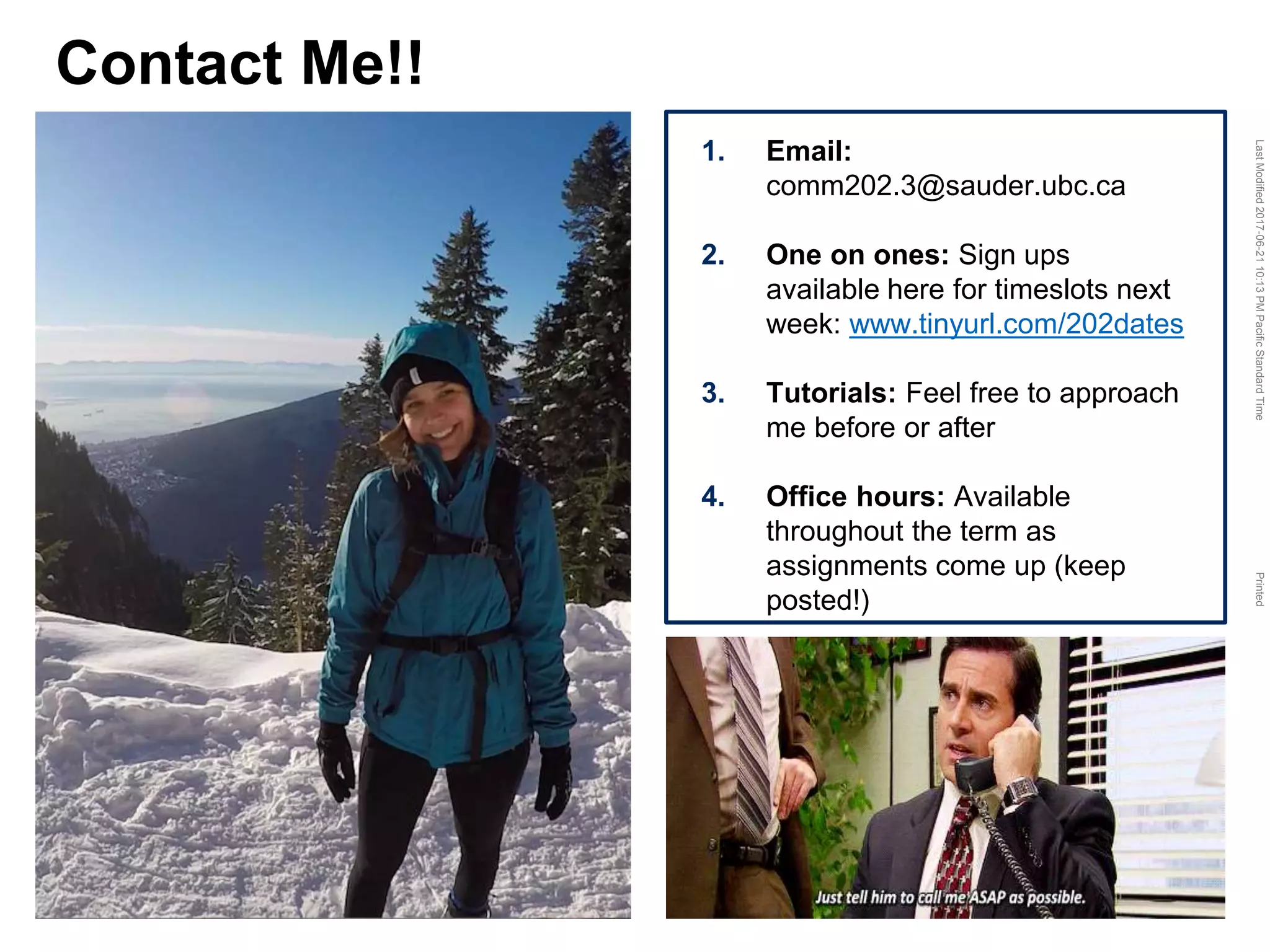 LastModified2017-06-2110:13PMPacificStandardTimePrinted
Contact Me!!
1. Email:
comm202.3@sauder.ubc.ca
2. One on ones: Sign ups
available here for timeslots next
week: www.tinyurl.com/202dates
3. Tutorials: Feel free to approach
me before or after
4. Office hours: Available
throughout the term as
assignments come up (keep
posted!)
 