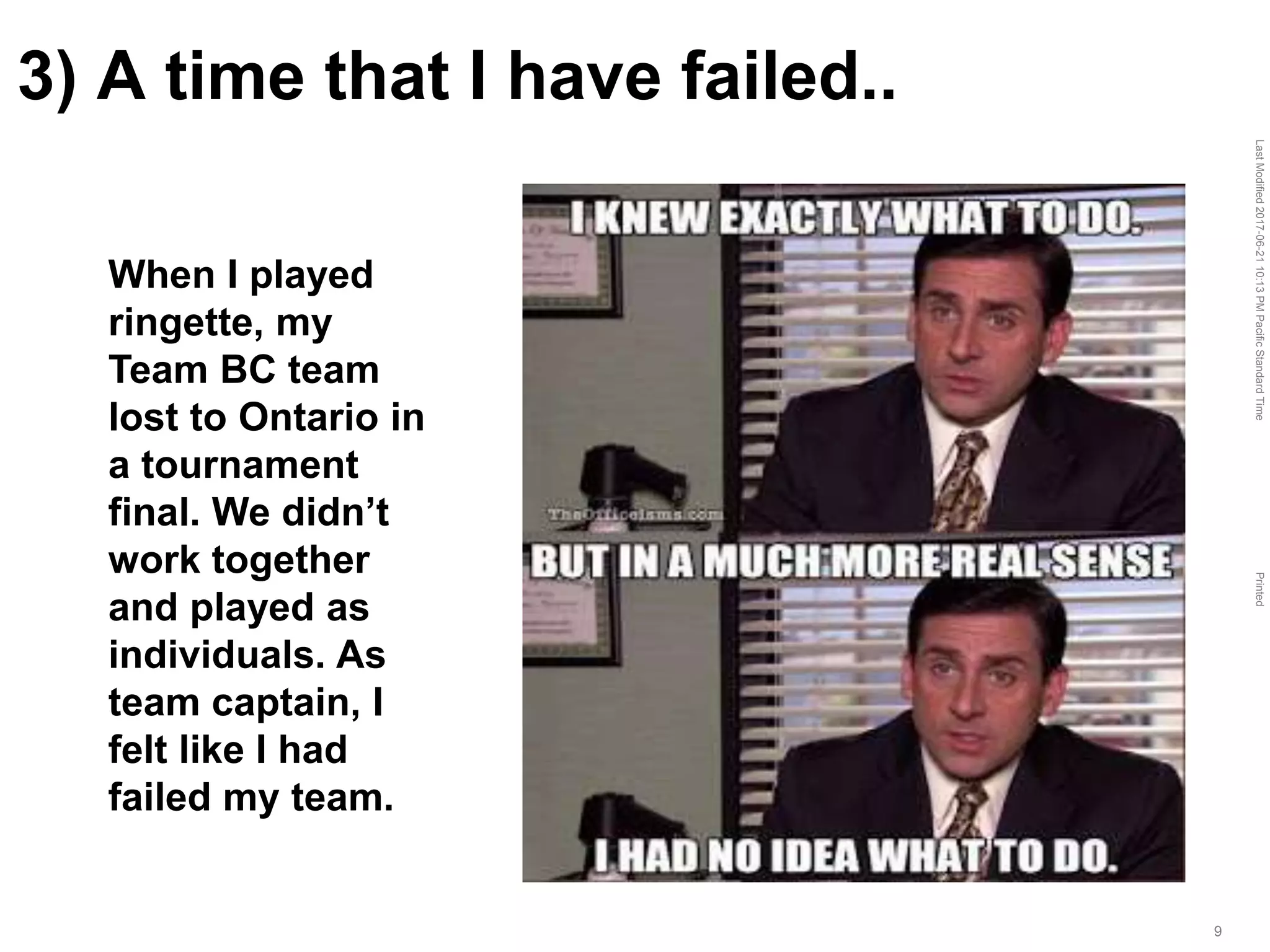 LastModified2017-06-2110:13PMPacificStandardTimePrinted
9
3) A time that I have failed..
When I played
ringette, my
Team BC team
lost to Ontario in
a tournament
final. We didn’t
work together
and played as
individuals. As
team captain, I
felt like I had
failed my team.
 