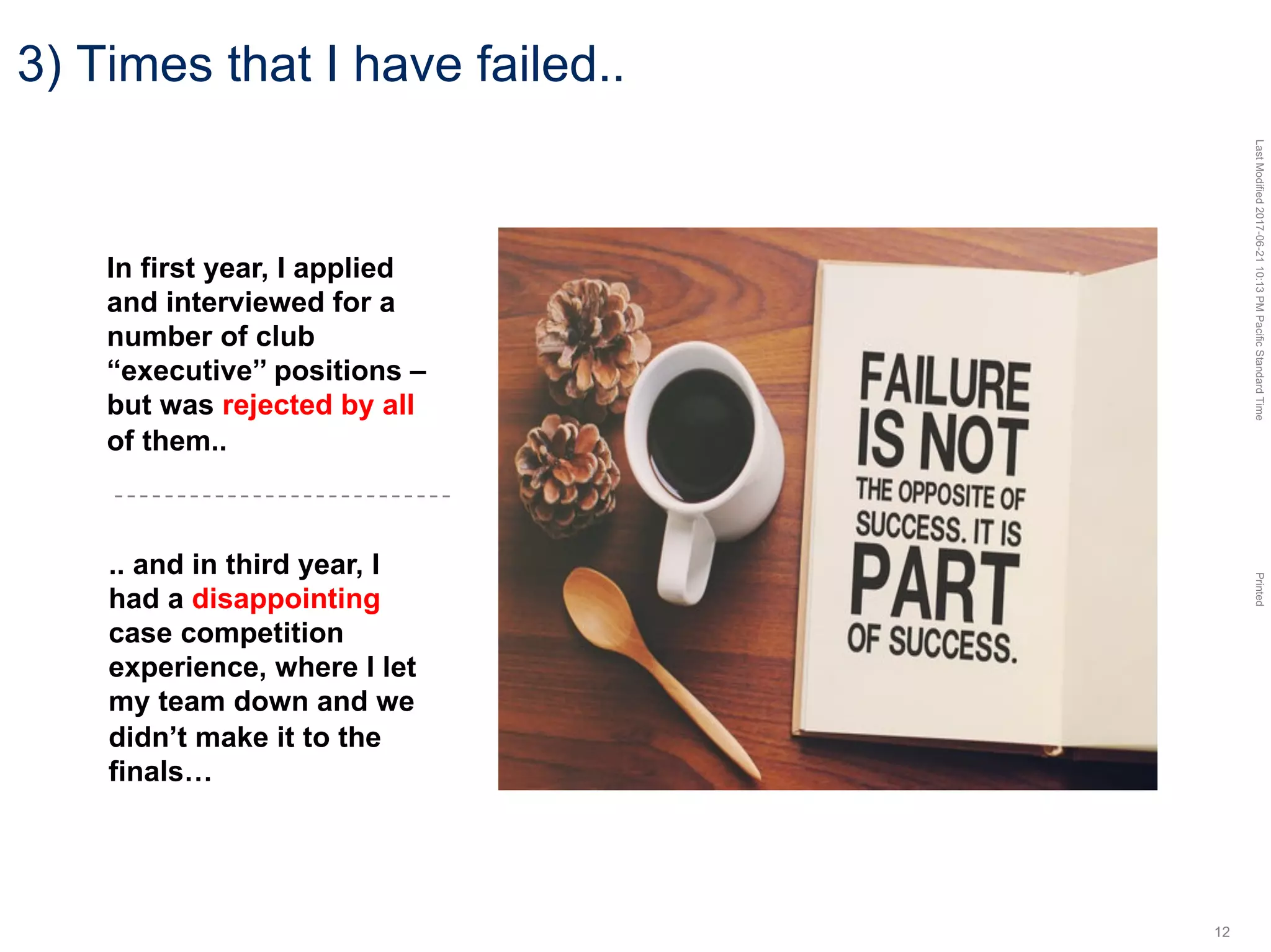 LastModified2017-06-2110:13PMPacificStandardTimePrinted
12
3) Times that I have failed..
In first year, I applied
and interviewed for a
number of club
“executive’’ positions –
but was rejected by all
of them..
.. and in third year, I
had a disappointing
case competition
experience, where I let
my team down and we
didn’t make it to the
finals…
 
