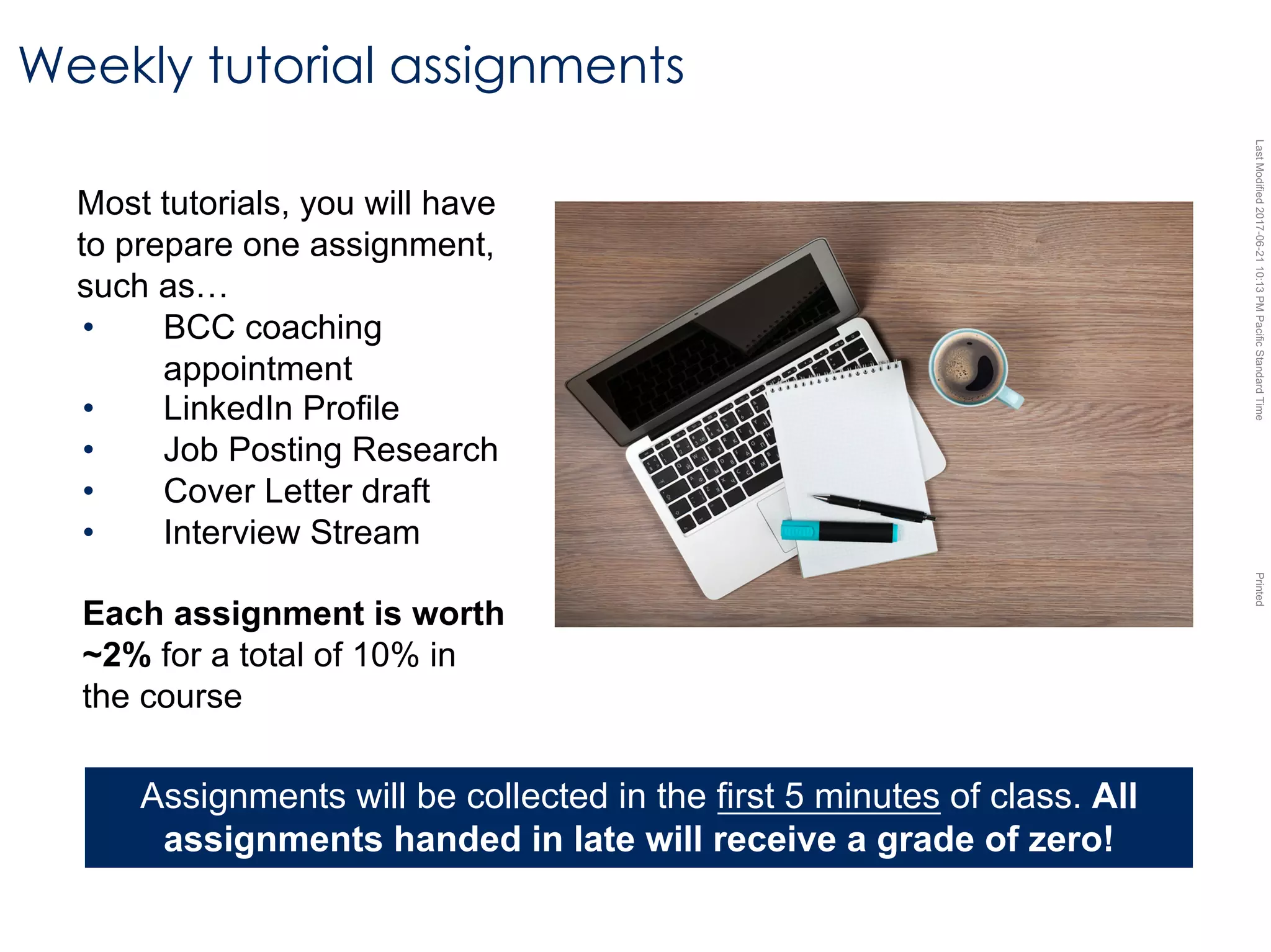 LastModified2017-06-2110:13PMPacificStandardTimePrinted
Most tutorials, you will have
to prepare one assignment,
such as…
• BCC coaching
appointment
• LinkedIn Profile
• Job Posting Research
• Cover Letter draft
• Interview Stream
Each assignment is worth
~2% for a total of 10% in
the course
Weekly tutorial assignments
Assignments will be collected in the first 5 minutes of class. All
assignments handed in late will receive a grade of zero!
 