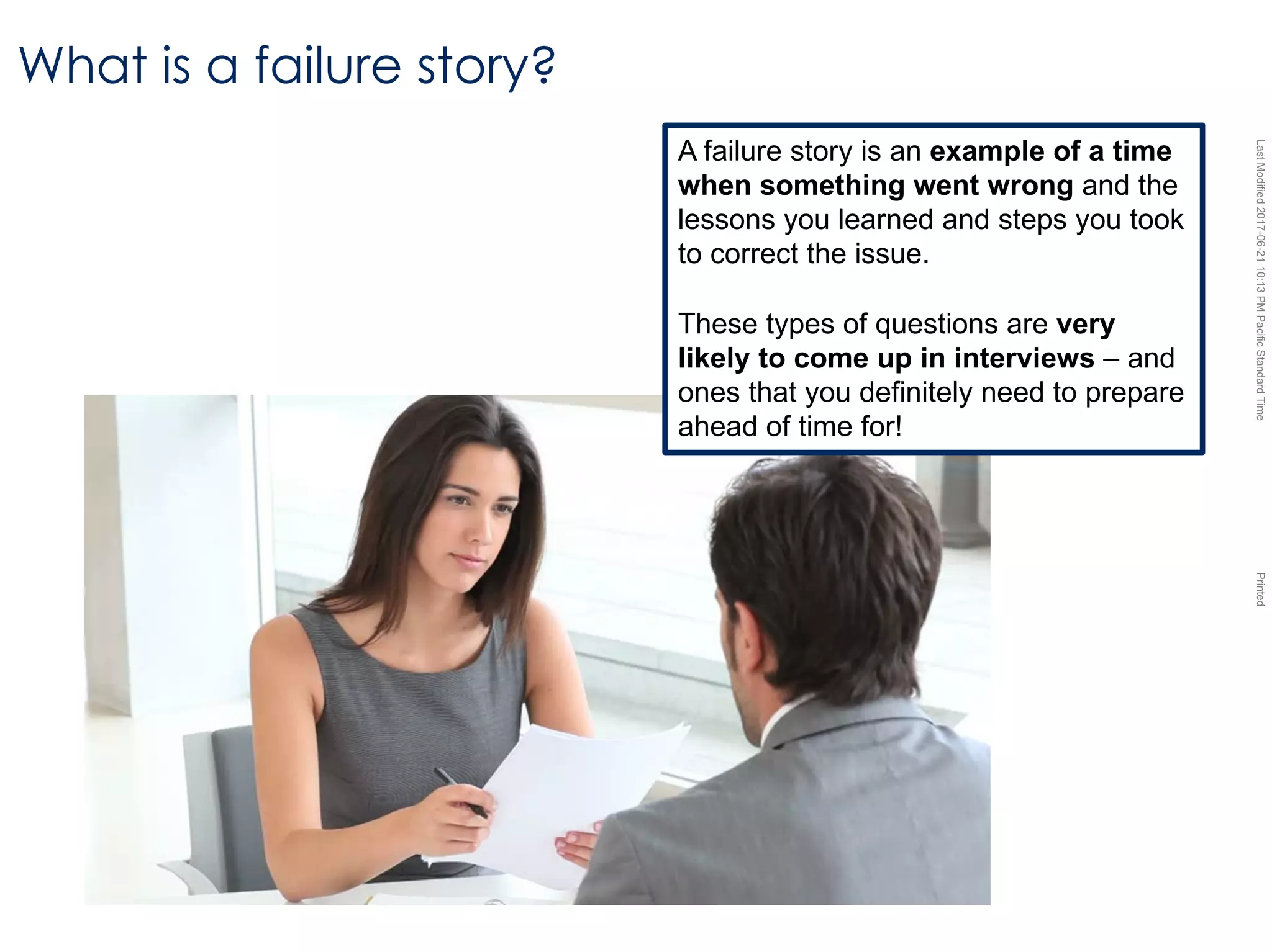 LastModified2017-06-2110:13PMPacificStandardTimePrinted
What is a failure story?
A failure story is an example of a time
when something went wrong and the
lessons you learned and steps you took
to correct the issue.
These types of questions are very
likely to come up in interviews – and
ones that you definitely need to prepare
ahead of time for!
 