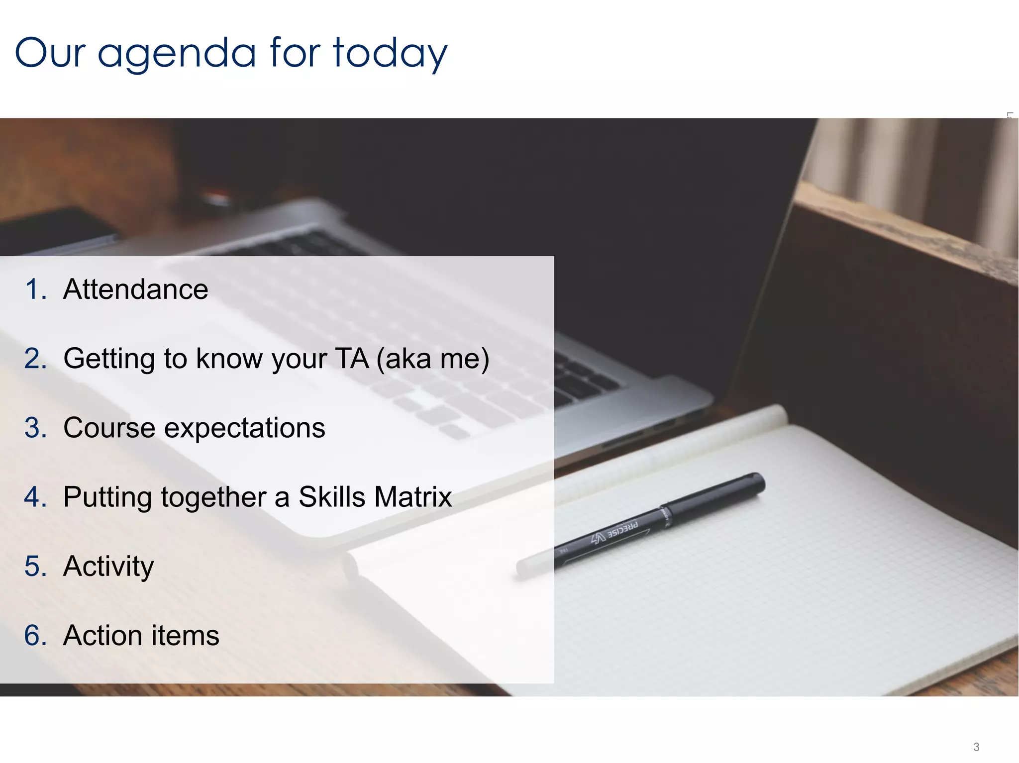 LastModified2017-06-2110:13PMPacificStandardTimePrinted
3
Our agenda for today
1. Attendance
2. Getting to know your TA (aka me)
3. Course expectations
4. Putting together a Skills Matrix
5. Activity
6. Action items
 