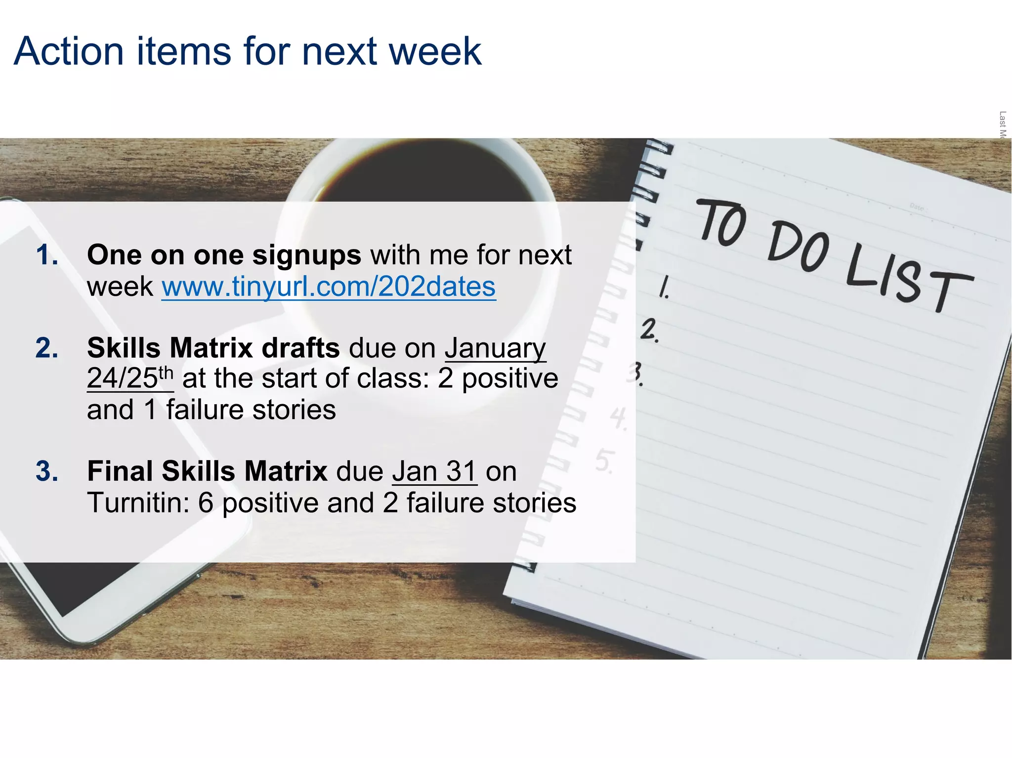 LastModified2017-06-2110:13PMPacificStandardTimePrinted
Action items for next week
1. One on one signups with me for next
week www.tinyurl.com/202dates
2. Skills Matrix drafts due on January
24/25th at the start of class: 2 positive
and 1 failure stories
3. Final Skills Matrix due Jan 31 on
Turnitin: 6 positive and 2 failure stories
 