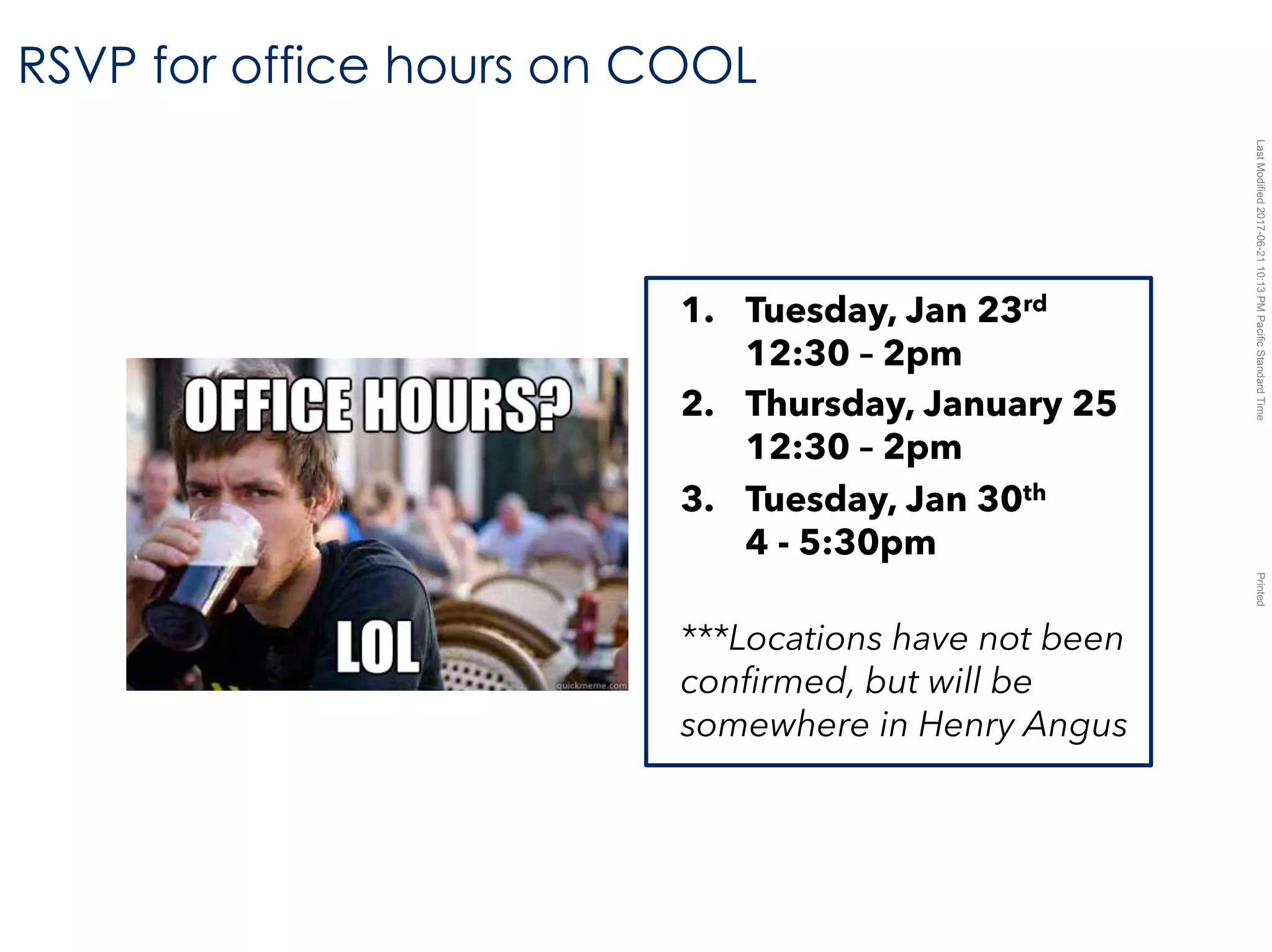 LastModified2017-06-2110:13PMPacificStandardTimePrinted
RSVP for office hours on COOL
1. Tuesday, Jan 23rd
12:30 – 2pm
2. Thursday, January 25
12:30 – 2pm
3. Tuesday, Jan 30th
4 - 5:30pm
***Locations have not been
confirmed, but will be
somewhere in Henry Angus
 