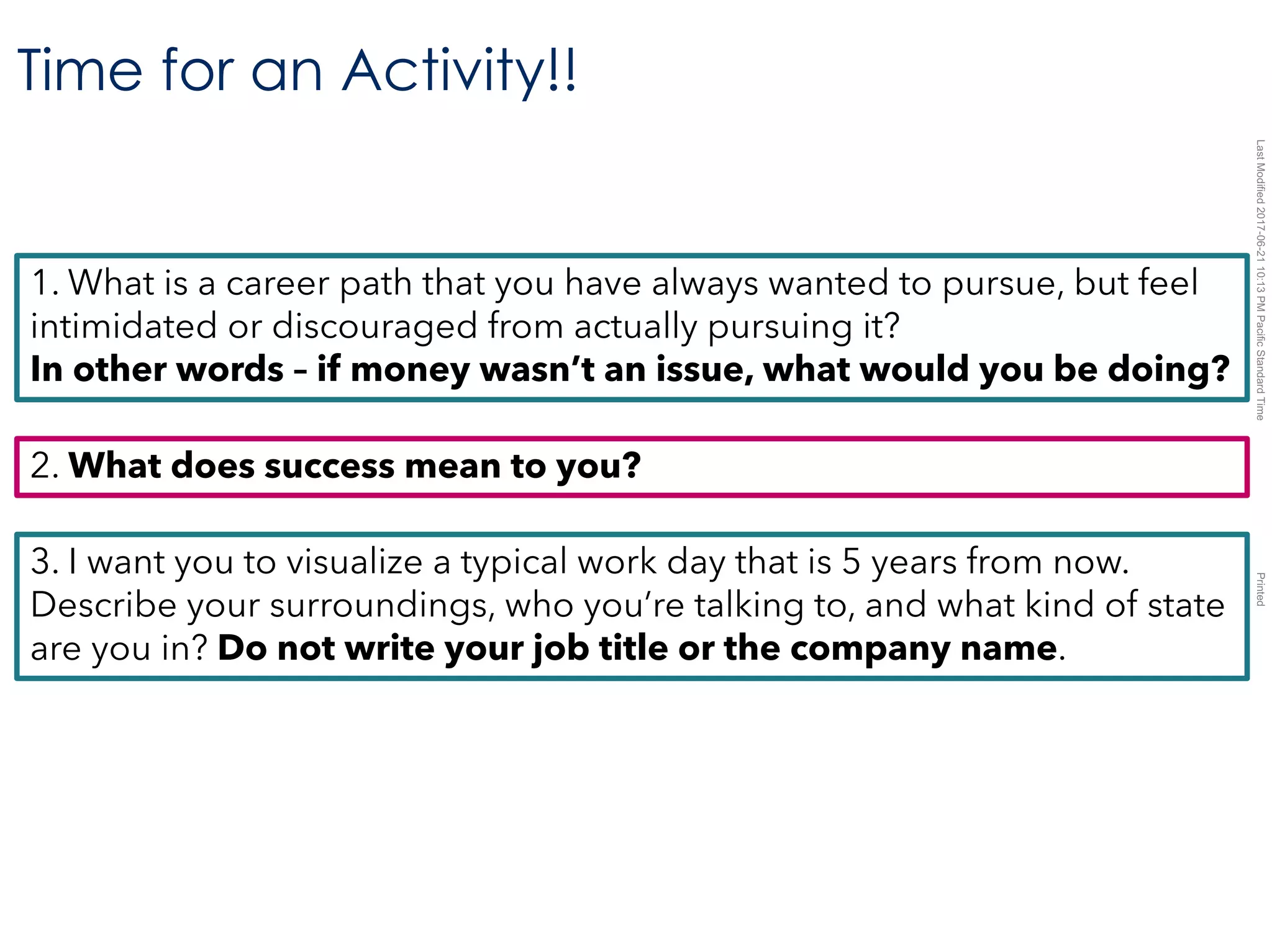 LastModified2017-06-2110:13PMPacificStandardTimePrinted
Time for an Activity!!
1. What is a career path that you have always wanted to pursue, but feel
intimidated or discouraged from actually pursuing it?
In other words – if money wasn’t an issue, what would you be doing?
2. What does success mean to you?
3. I want you to visualize a typical work day that is 5 years from now.
Describe your surroundings, who you’re talking to, and what kind of state
are you in? Do not write your job title or the company name.
 