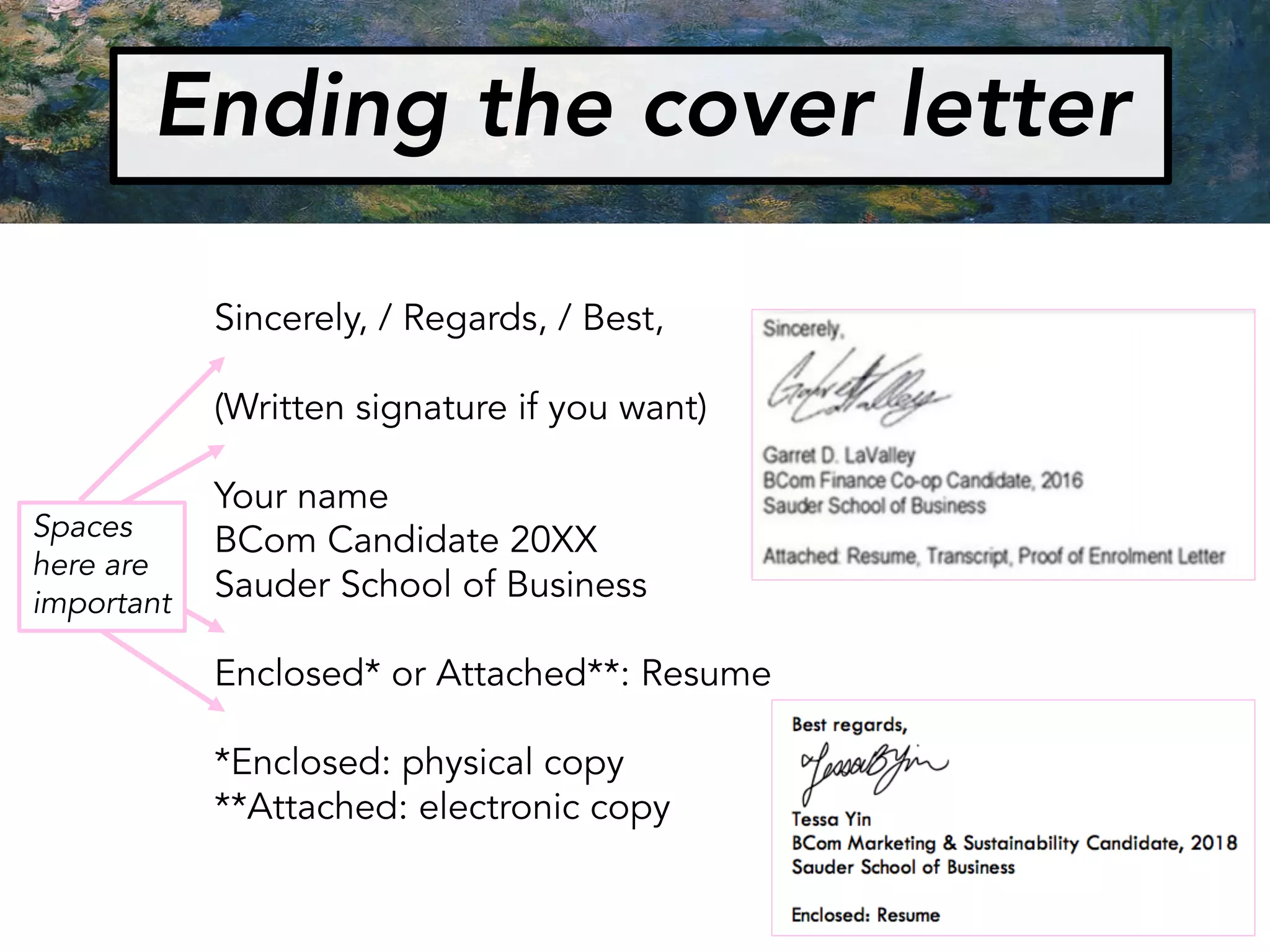 Ending the cover letter
Sincerely, / Regards, / Best,
(Written signature if you want)
Your name
BCom Candidate 20XX
Sauder School of Business
Enclosed* or Attached**: Resume
*Enclosed: physical copy
**Attached: electronic copy
Spaces
here are
important
 