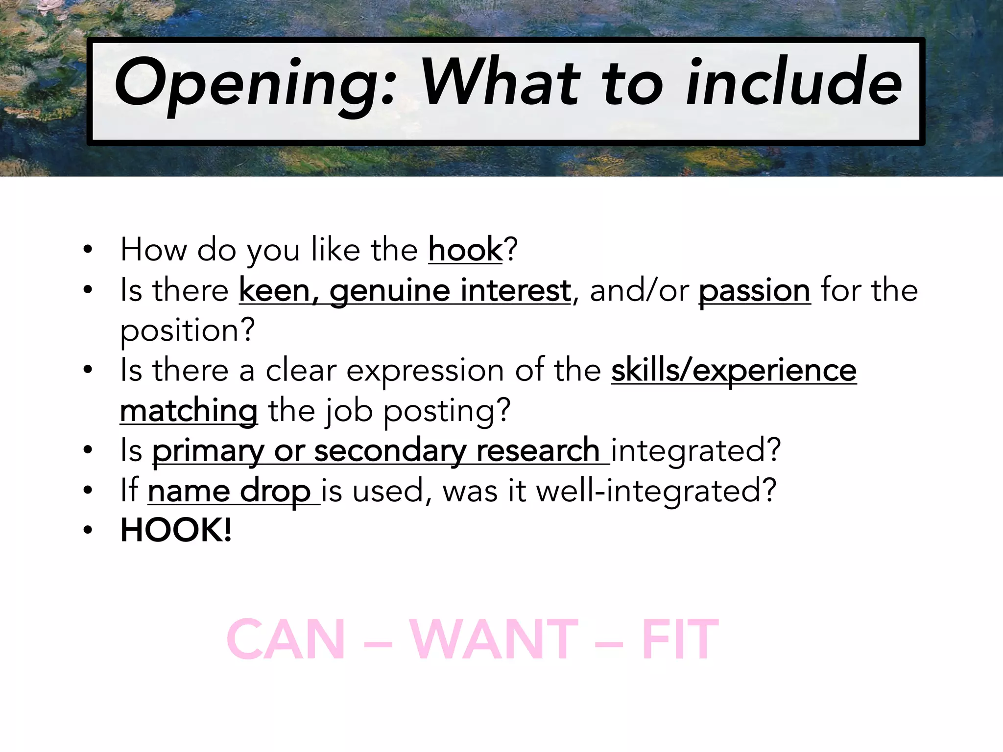 Opening: What to include
• How do you like the hook?
• Is there keen, genuine interest, and/or passion for the
position?
• Is there a clear expression of the skills/experience
matching the job posting?
• Is primary or secondary research integrated?
• If name drop is used, was it well-integrated?
• HOOK!
CAN – WANT – FIT
 