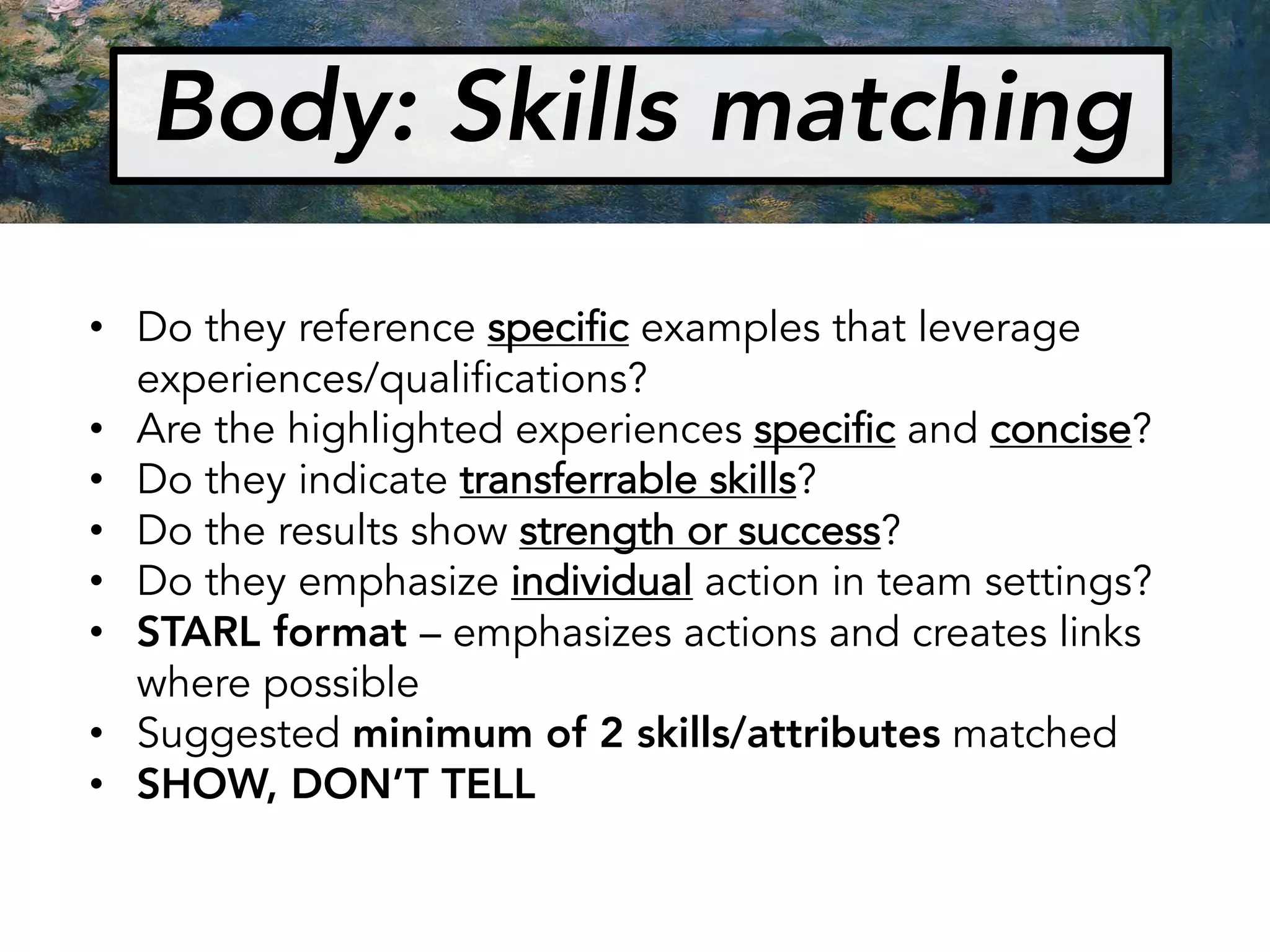 Body: Skills matching
• Do they reference specific examples that leverage
experiences/qualifications?
• Are the highlighted experiences specific and concise?
• Do they indicate transferrable skills?
• Do the results show strength or success?
• Do they emphasize individual action in team settings?
• STARL format – emphasizes actions and creates links
where possible
• Suggested minimum of 2 skills/attributes matched
• SHOW, DON’T TELL
 
