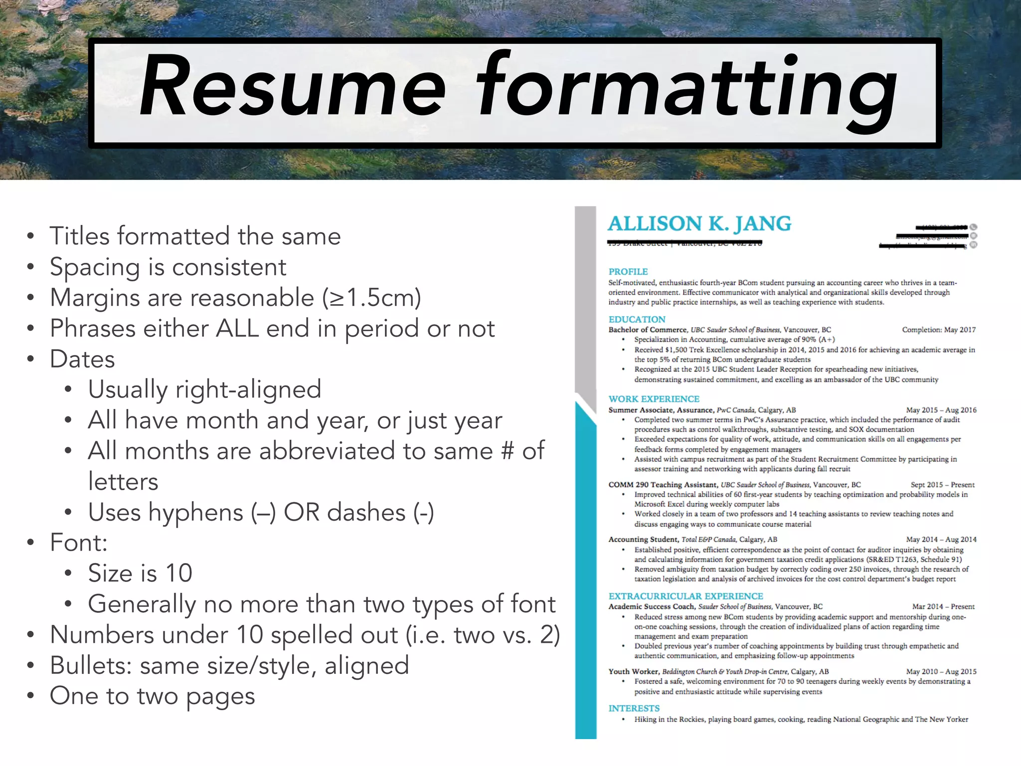 Resume formatting
• Titles formatted the same
• Spacing is consistent
• Margins are reasonable (≥1.5cm)
• Phrases either ALL end in period or not
• Dates
• Usually right-aligned
• All have month and year, or just year
• All months are abbreviated to same # of
letters
• Uses hyphens (–) OR dashes (-)
• Font:
• Size is 10
• Generally no more than two types of font
• Numbers under 10 spelled out (i.e. two vs. 2)
• Bullets: same size/style, aligned
• One to two pages
 