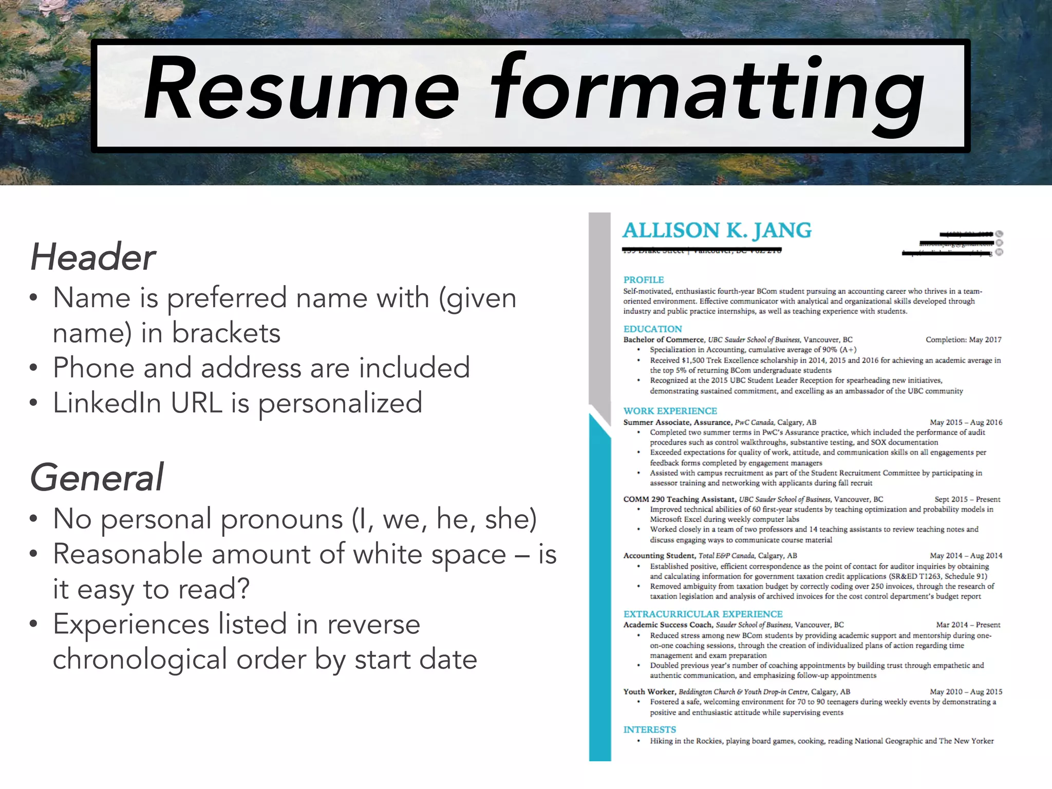 Resume formatting
Header
• Name is preferred name with (given
name) in brackets
• Phone and address are included
• LinkedIn URL is personalized
General
• No personal pronouns (I, we, he, she)
• Reasonable amount of white space – is
it easy to read?
• Experiences listed in reverse
chronological order by start date
 