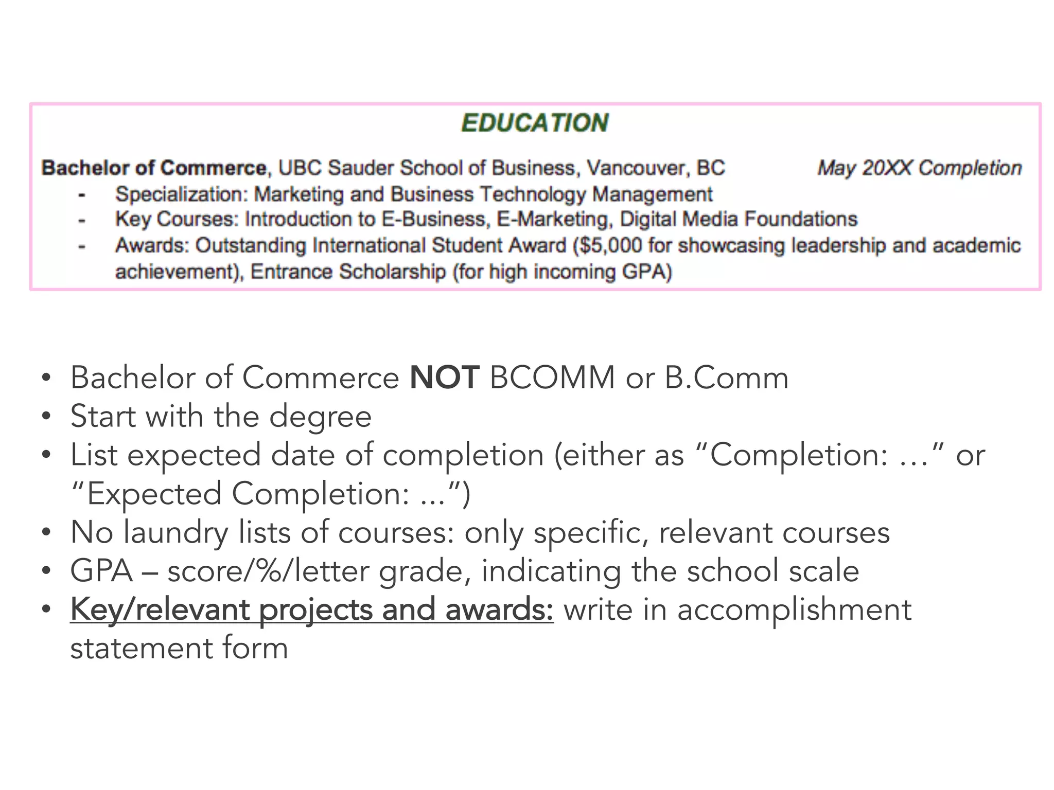 • Bachelor of Commerce NOT BCOMM or B.Comm
• Start with the degree
• List expected date of completion (either as “Completion: …” or
“Expected Completion: ...”)
• No laundry lists of courses: only specific, relevant courses
• GPA – score/%/letter grade, indicating the school scale
• Key/relevant projects and awards: write in accomplishment
statement form
 