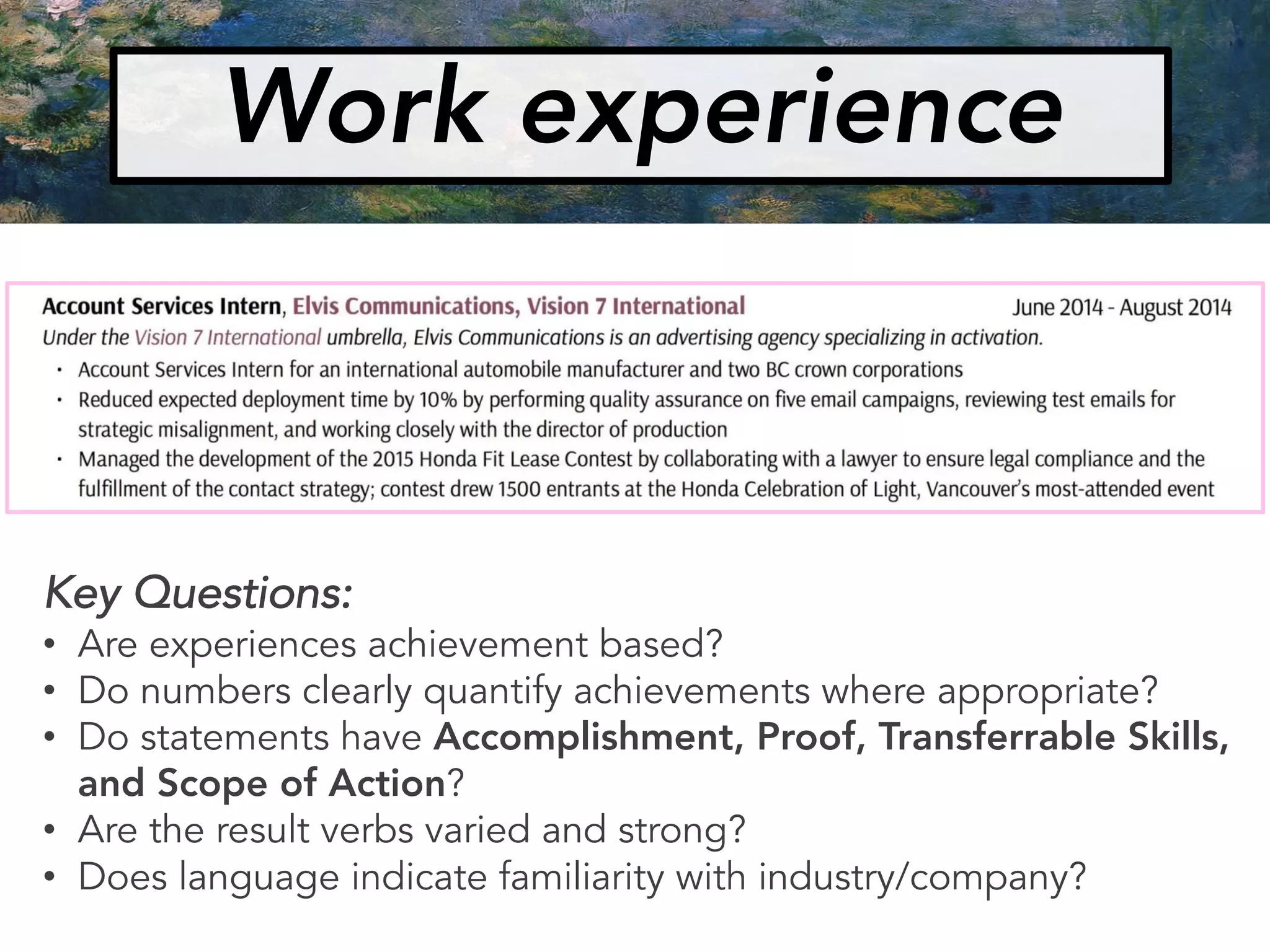 Key Questions:
• Are experiences achievement based?
• Do numbers clearly quantify achievements where appropriate?
• Do statements have Accomplishment, Proof, Transferrable Skills,
and Scope of Action?
• Are the result verbs varied and strong?
• Does language indicate familiarity with industry/company?
Work experience
 