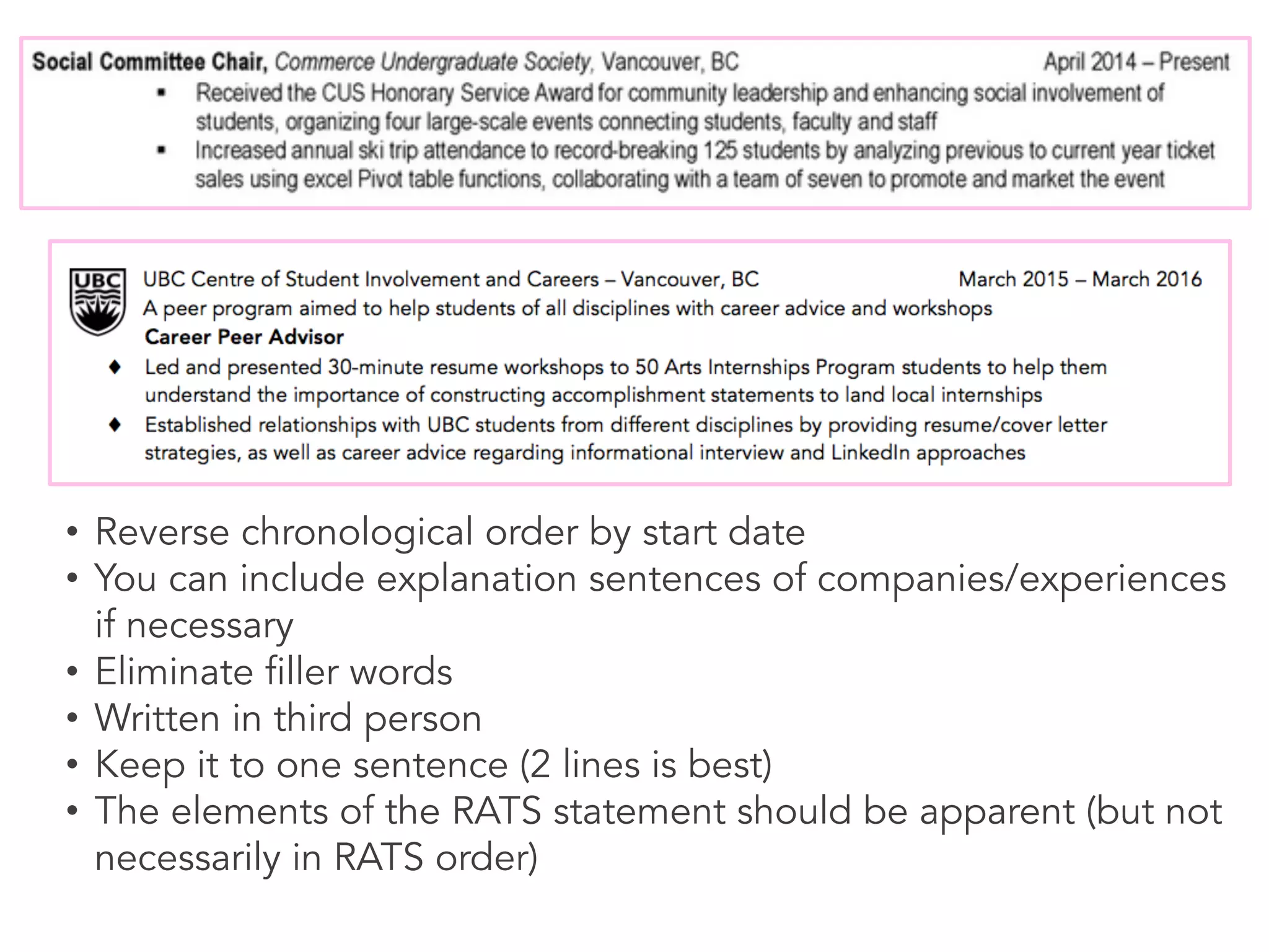 • Reverse chronological order by start date
• You can include explanation sentences of companies/experiences
if necessary
• Eliminate filler words
• Written in third person
• Keep it to one sentence (2 lines is best)
• The elements of the RATS statement should be apparent (but not
necessarily in RATS order)
 