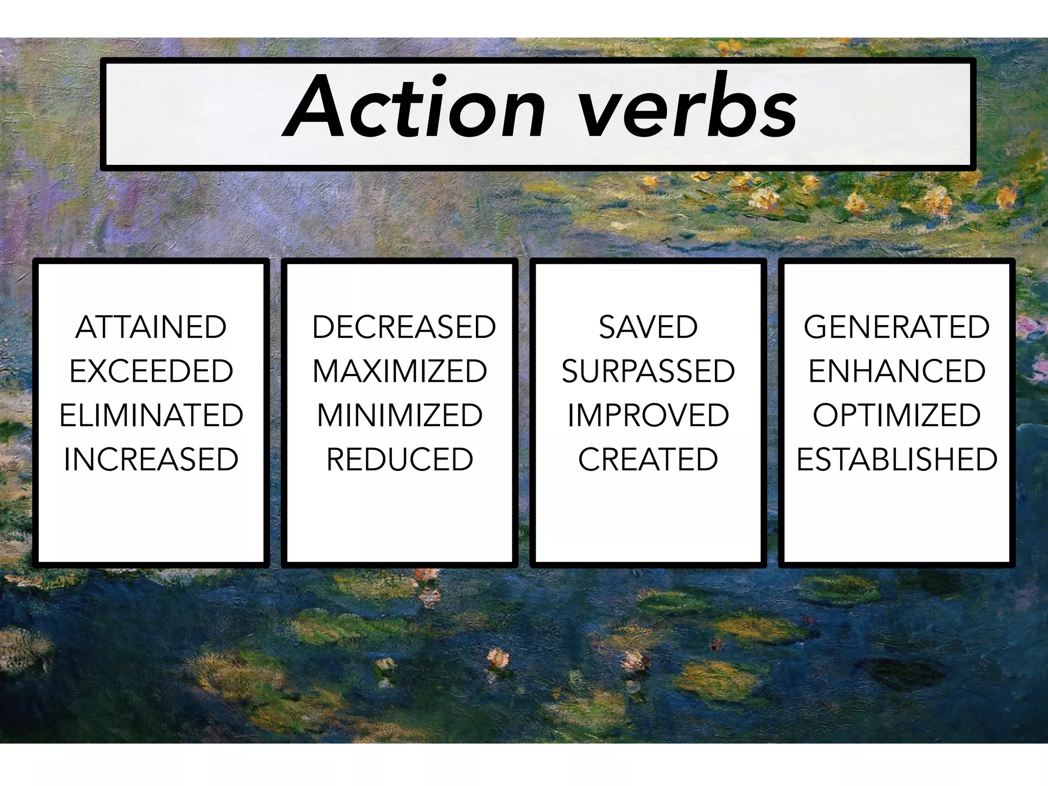 ATTAINED
EXCEEDED
ELIMINATED
INCREASED
DECREASED
MAXIMIZED
MINIMIZED
REDUCED
SAVED
SURPASSED
IMPROVED
CREATED
GENERATED
ENHANCED
OPTIMIZED
ESTABLISHED
Action verbs
 