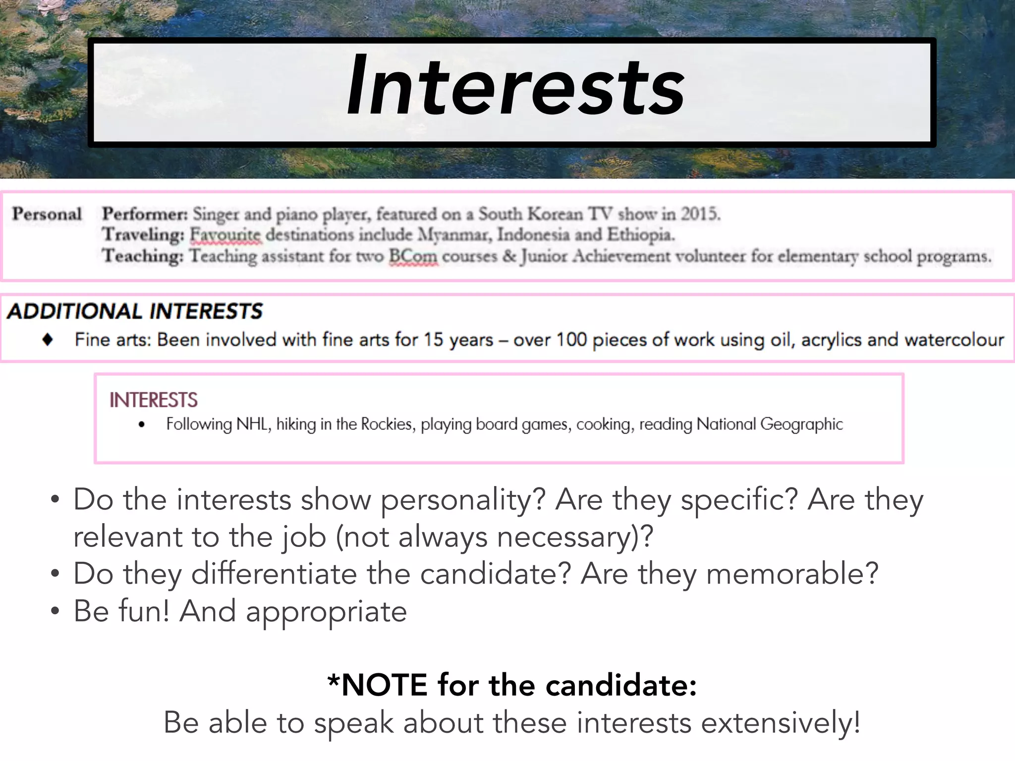 • Do the interests show personality? Are they specific? Are they
relevant to the job (not always necessary)?
• Do they differentiate the candidate? Are they memorable?
• Be fun! And appropriate
*NOTE for the candidate:
Be able to speak about these interests extensively!
Interests
 
