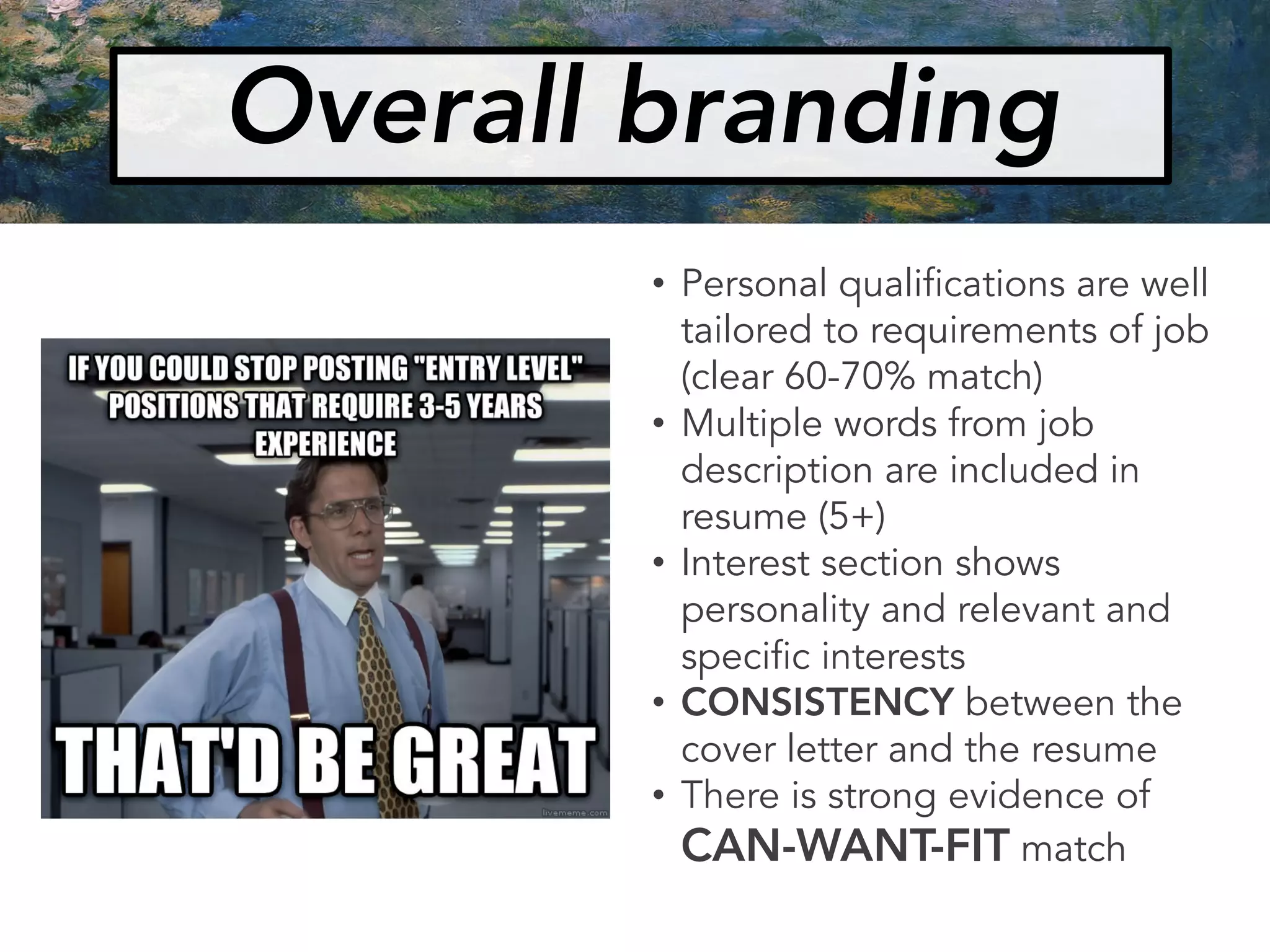 Overall branding
• Personal qualifications are well
tailored to requirements of job
(clear 60-70% match)
• Multiple words from job
description are included in
resume (5+)
• Interest section shows
personality and relevant and
specific interests
• CONSISTENCY between the
cover letter and the resume
• There is strong evidence of
CAN-WANT-FIT match
 