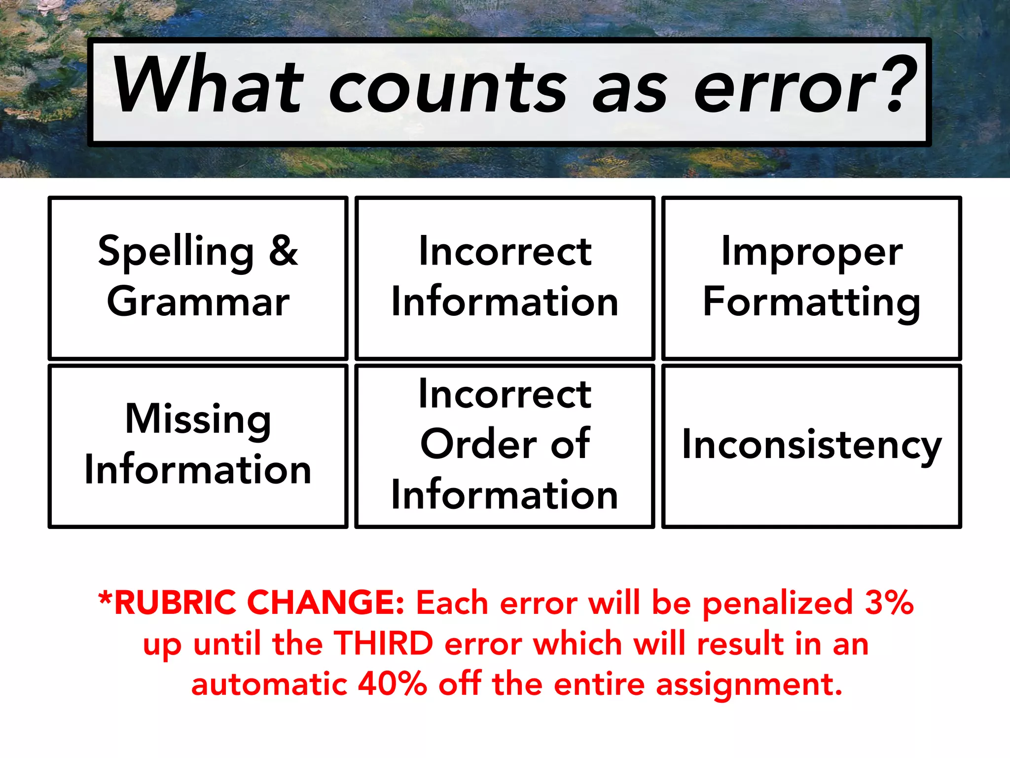What counts as error?
Spelling &
Grammar
Inconsistency
Incorrect
Order of
Information
Improper
Formatting
Incorrect
Information
Missing
Information
*RUBRIC CHANGE: Each error will be penalized 3%
up until the THIRD error which will result in an
automatic 40% off the entire assignment.
 